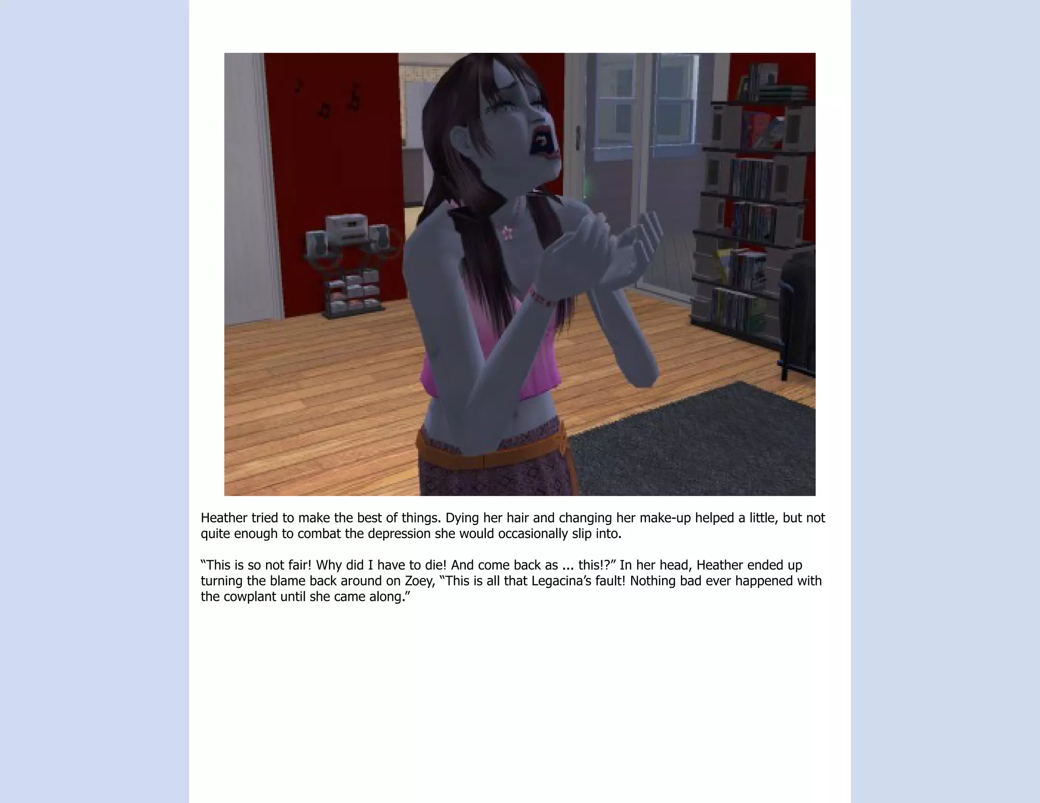 Heather tried to make the best of things. Dying her hair and changing her make-up helped a little, but not
quite enough to combat the depression she would occasionally slip into.

“This is so not fair! Why did I have to die! And come back as ... this!?” In her head, Heather ended up
turning the blame back around on Zoey, “This is all that Legacina’s fault! Nothing bad ever happened with
the cowplant until she came along.”
 
