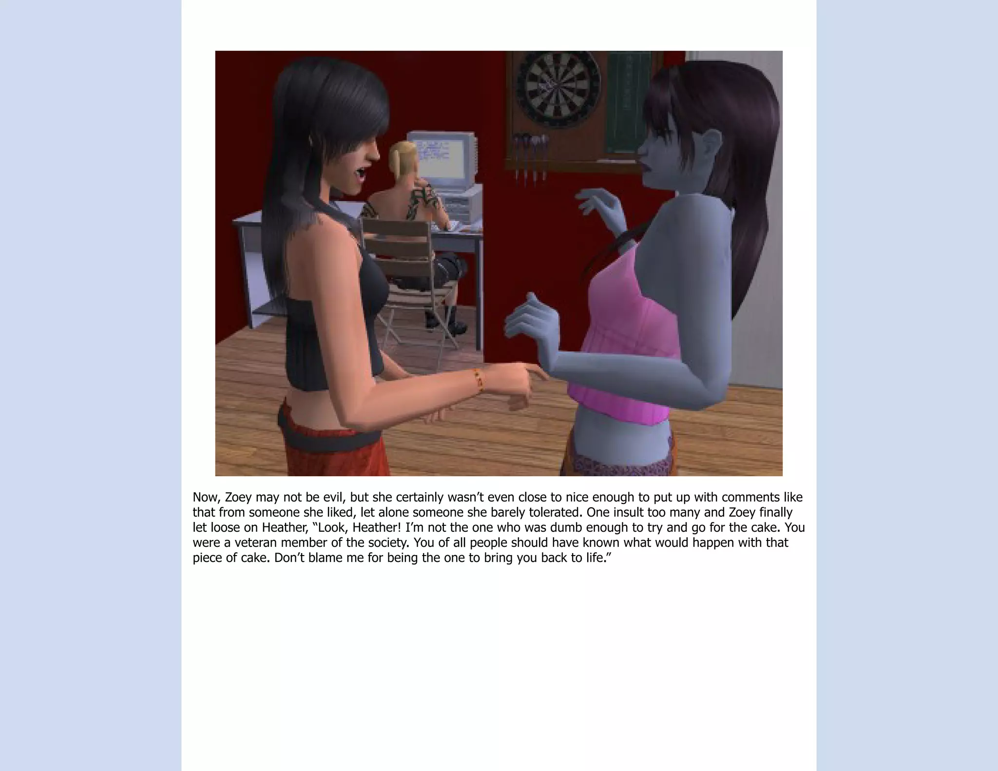 Now, Zoey may not be evil, but she certainly wasn’t even close to nice enough to put up with comments like
that from someone she liked, let alone someone she barely tolerated. One insult too many and Zoey finally
let loose on Heather, “Look, Heather! I’m not the one who was dumb enough to try and go for the cake. You
were a veteran member of the society. You of all people should have known what would happen with that
piece of cake. Don’t blame me for being the one to bring you back to life.”
 