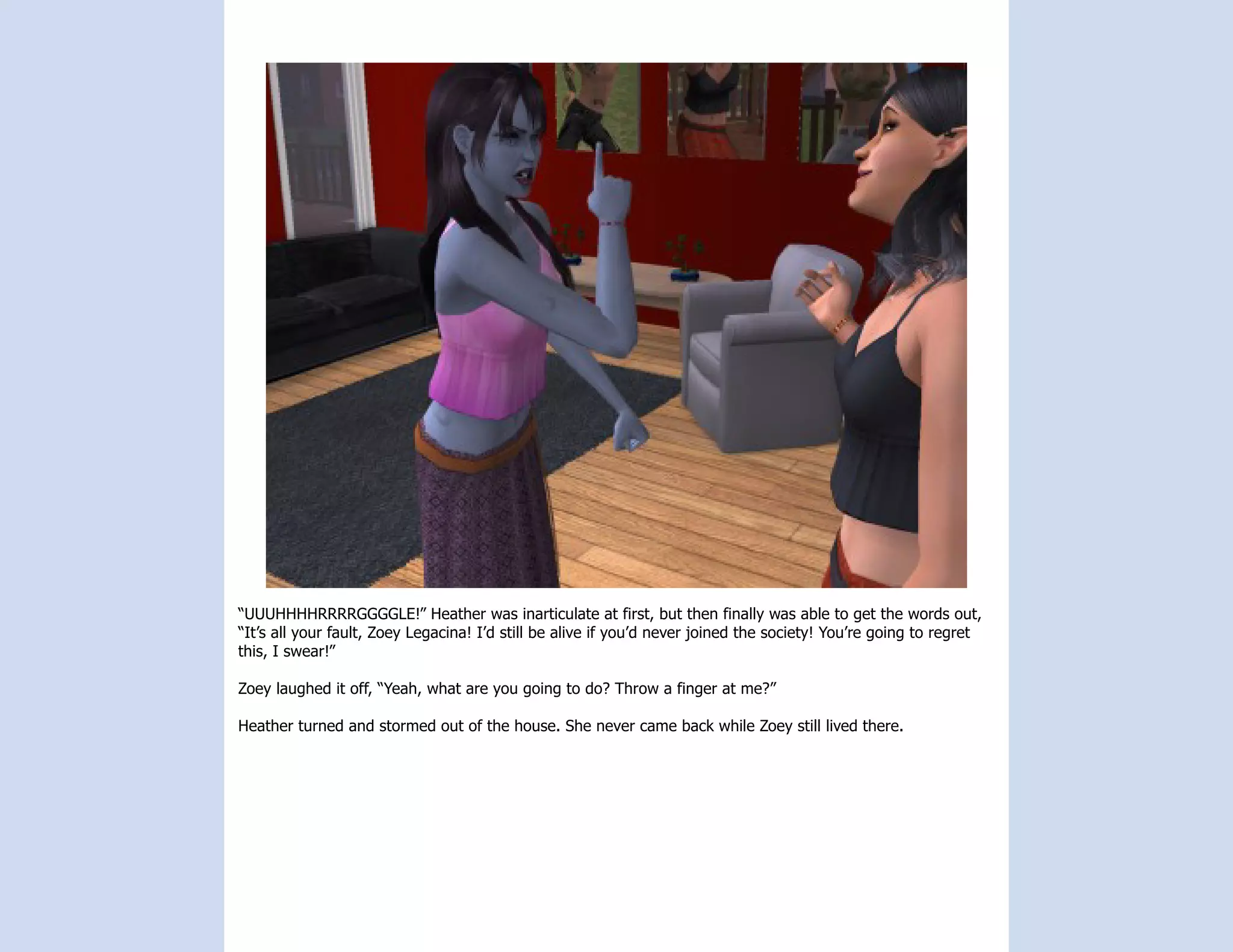 “UUUHHHHRRRRGGGGLE!” Heather was inarticulate at first, but then finally was able to get the words out,
“It’s all your fault, Zoey Legacina! I’d still be alive if you’d never joined the society! You’re going to regret
this, I swear!”

Zoey laughed it off, “Yeah, what are you going to do? Throw a finger at me?”

Heather turned and stormed out of the house. She never came back while Zoey still lived there.
 