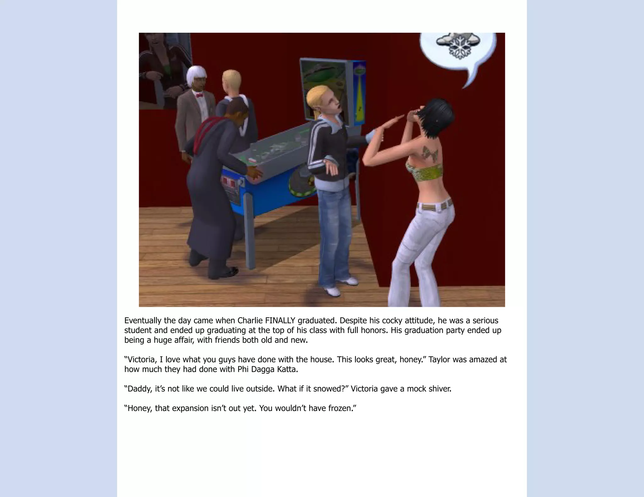 Eventually the day came when Charlie FINALLY graduated. Despite his cocky attitude, he was a serious
student and ended up graduating at the top of his class with full honors. His graduation party ended up
being a huge affair, with friends both old and new.

“Victoria, I love what you guys have done with the house. This looks great, honey.” Taylor was amazed at
how much they had done with Phi Dagga Katta.

“Daddy, it’s not like we could live outside. What if it snowed?” Victoria gave a mock shiver.

“Honey, that expansion isn’t out yet. You wouldn’t have frozen.”
 