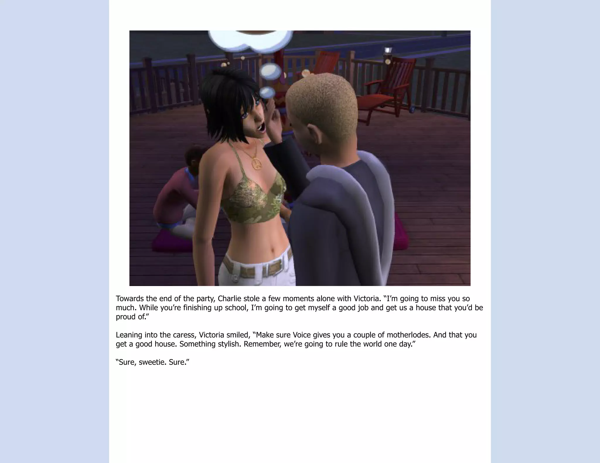 Towards the end of the party, Charlie stole a few moments alone with Victoria. “I’m going to miss you so
much. While you’re finishing up school, I’m going to get myself a good job and get us a house that you’d be
proud of.”

Leaning into the caress, Victoria smiled, “Make sure Voice gives you a couple of motherlodes. And that you
get a good house. Something stylish. Remember, we’re going to rule the world one day.”

“Sure, sweetie. Sure.”
 