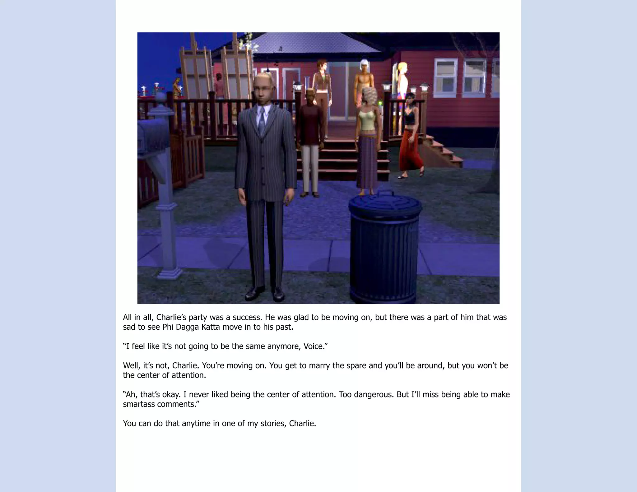 All in all, Charlie’s party was a success. He was glad to be moving on, but there was a part of him that was
sad to see Phi Dagga Katta move in to his past.

“I feel like it’s not going to be the same anymore, Voice.”

Well, it’s not, Charlie. You’re moving on. You get to marry the spare and you’ll be around, but you won’t be
the center of attention.

“Ah, that’s okay. I never liked being the center of attention. Too dangerous. But I’ll miss being able to make
smartass comments.”

You can do that anytime in one of my stories, Charlie.
 