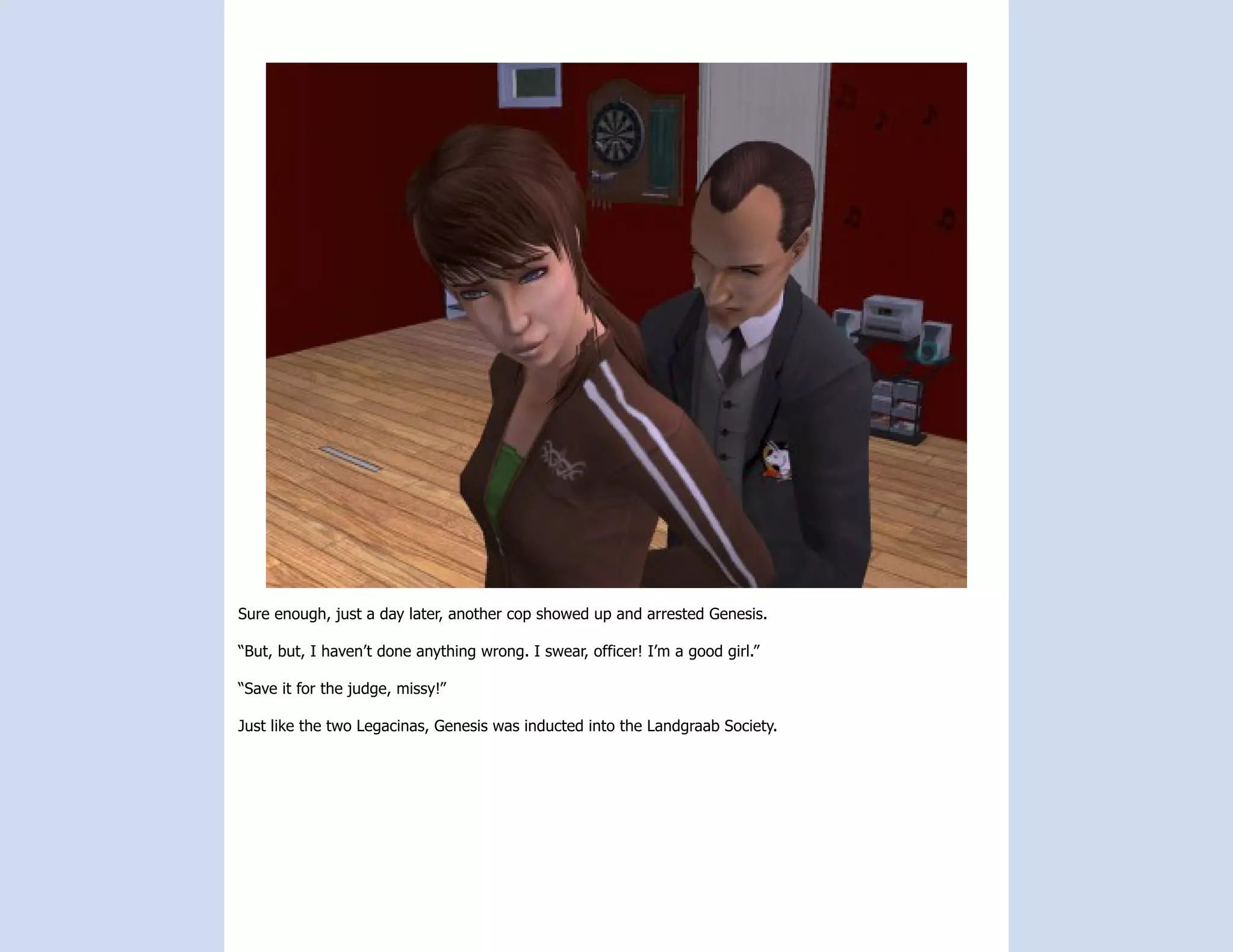 Sure enough, just a day later, another cop showed up and arrested Genesis.

“But, but, I haven’t done anything wrong. I swear, officer! I’m a good girl.”

“Save it for the judge, missy!”

Just like the two Legacinas, Genesis was inducted into the Landgraab Society.
 