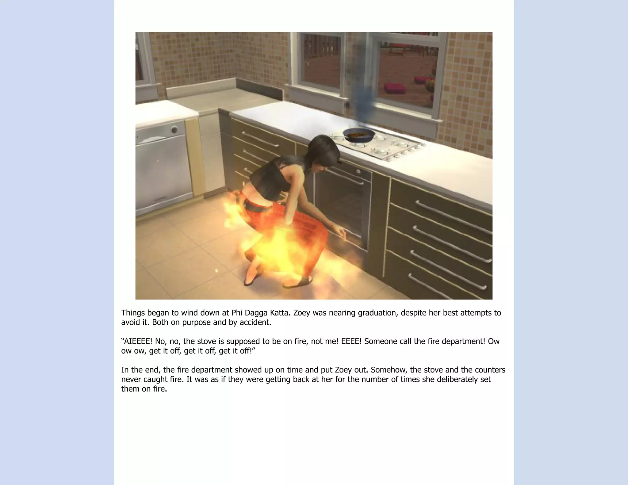 Things began to wind down at Phi Dagga Katta. Zoey was nearing graduation, despite her best attempts to
avoid it. Both on purpose and by accident.

“AIEEEE! No, no, the stove is supposed to be on fire, not me! EEEE! Someone call the fire department! Ow
ow ow, get it off, get it off, get it off!”

In the end, the fire department showed up on time and put Zoey out. Somehow, the stove and the counters
never caught fire. It was as if they were getting back at her for the number of times she deliberately set
them on fire.
 