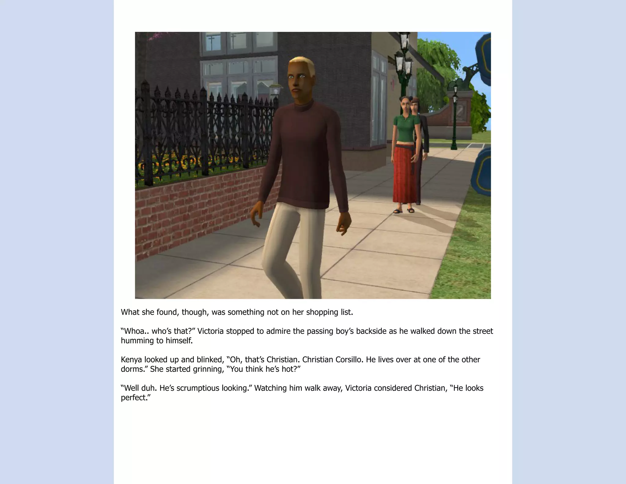 What she found, though, was something not on her shopping list.

“Whoa.. who’s that?” Victoria stopped to admire the passing boy’s backside as he walked down the street
humming to himself.

Kenya looked up and blinked, “Oh, that’s Christian. Christian Corsillo. He lives over at one of the other
dorms.” She started grinning, “You think he’s hot?”

“Well duh. He’s scrumptious looking.” Watching him walk away, Victoria considered Christian, “He looks
perfect.”
 