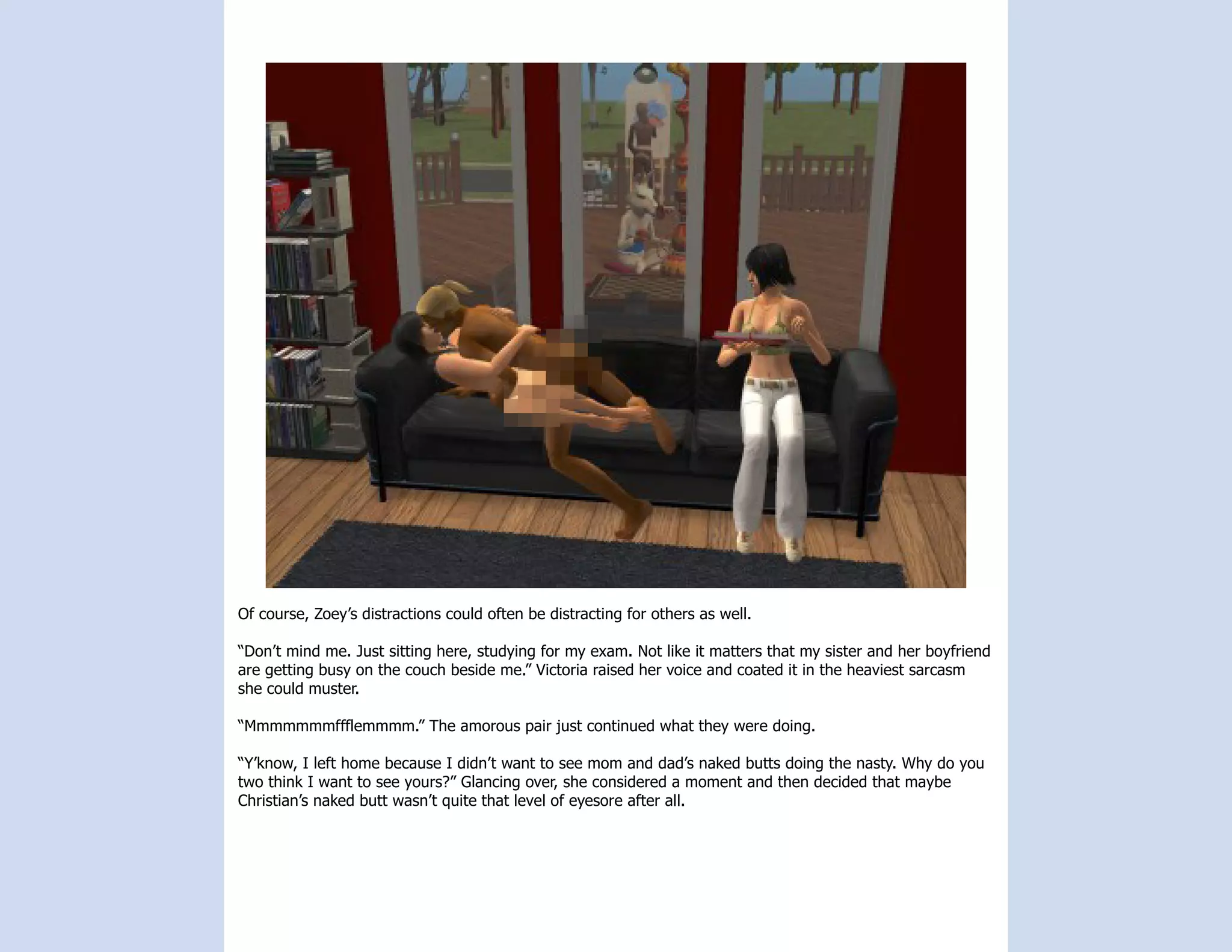 Of course, Zoey’s distractions could often be distracting for others as well.

“Don’t mind me. Just sitting here, studying for my exam. Not like it matters that my sister and her boyfriend
are getting busy on the couch beside me.” Victoria raised her voice and coated it in the heaviest sarcasm
she could muster.

“Mmmmmmmffflemmmm.” The amorous pair just continued what they were doing.

“Y’know, I left home because I didn’t want to see mom and dad’s naked butts doing the nasty. Why do you
two think I want to see yours?” Glancing over, she considered a moment and then decided that maybe
Christian’s naked butt wasn’t quite that level of eyesore after all.
 