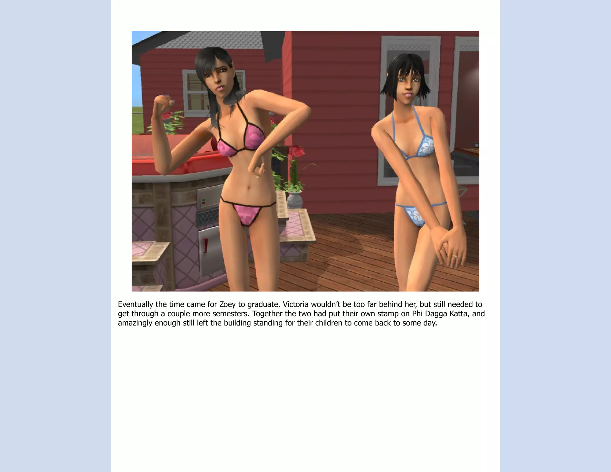 Eventually the time came for Zoey to graduate. Victoria wouldn’t be too far behind her, but still needed to
get through a couple more semesters. Together the two had put their own stamp on Phi Dagga Katta, and
amazingly enough still left the building standing for their children to come back to some day.
 