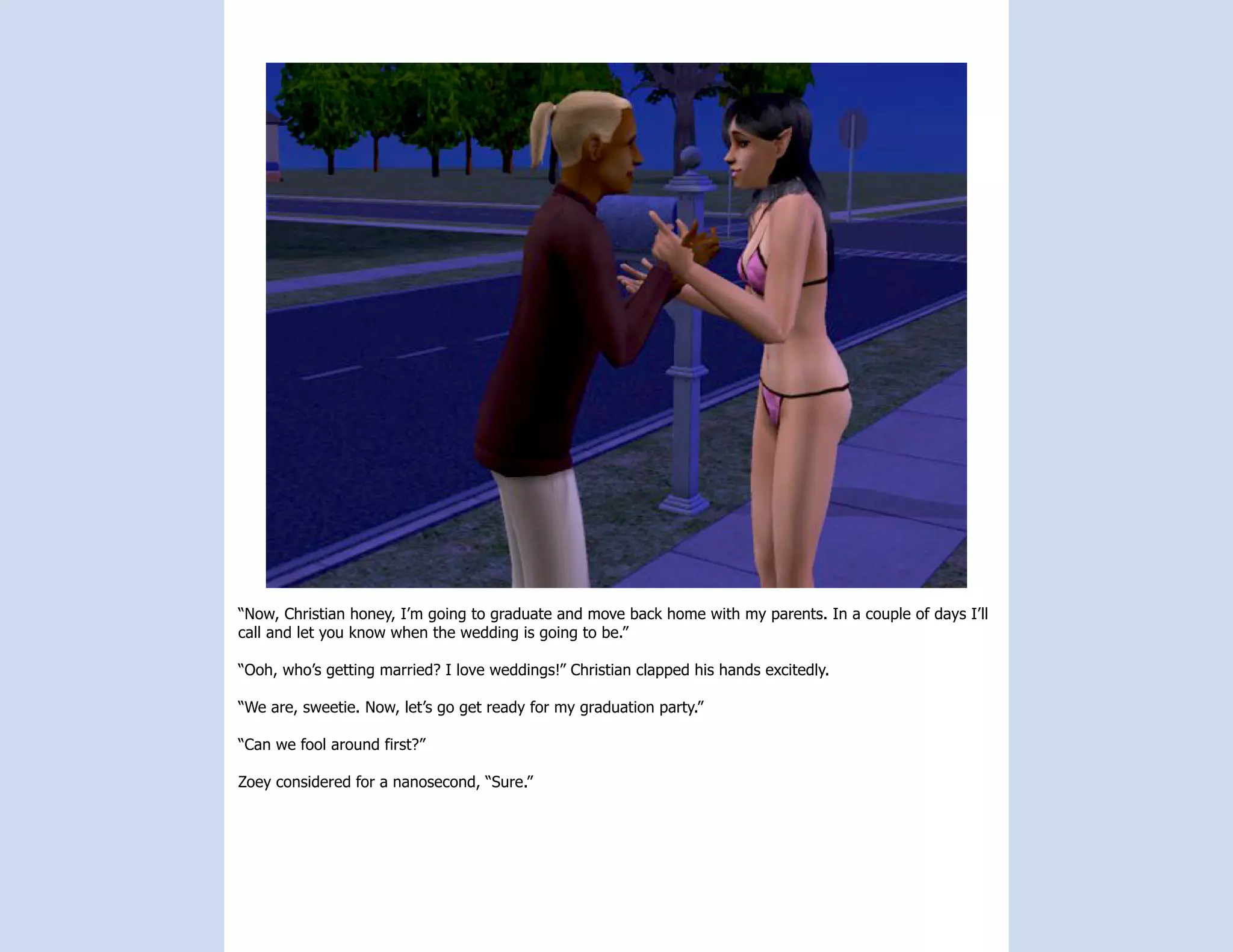“Now, Christian honey, I’m going to graduate and move back home with my parents. In a couple of days I’ll
call and let you know when the wedding is going to be.”

“Ooh, who’s getting married? I love weddings!” Christian clapped his hands excitedly.

“We are, sweetie. Now, let’s go get ready for my graduation party.”

“Can we fool around first?”

Zoey considered for a nanosecond, “Sure.”
 