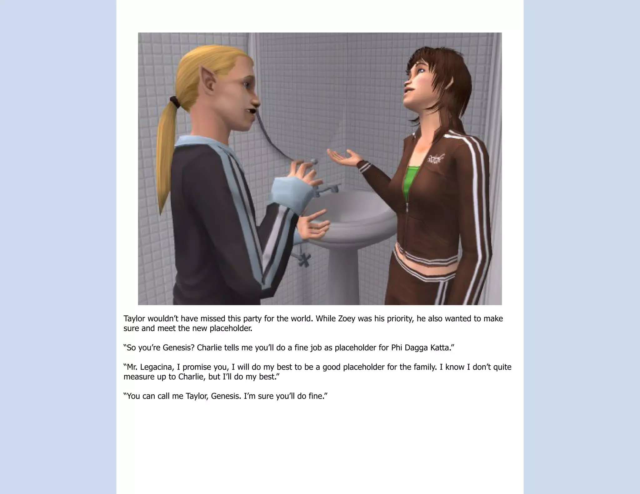 Taylor wouldn’t have missed this party for the world. While Zoey was his priority, he also wanted to make
sure and meet the new placeholder.

“So you’re Genesis? Charlie tells me you’ll do a fine job as placeholder for Phi Dagga Katta.”

“Mr. Legacina, I promise you, I will do my best to be a good placeholder for the family. I know I don’t quite
measure up to Charlie, but I’ll do my best.”

“You can call me Taylor, Genesis. I’m sure you’ll do fine.”
 