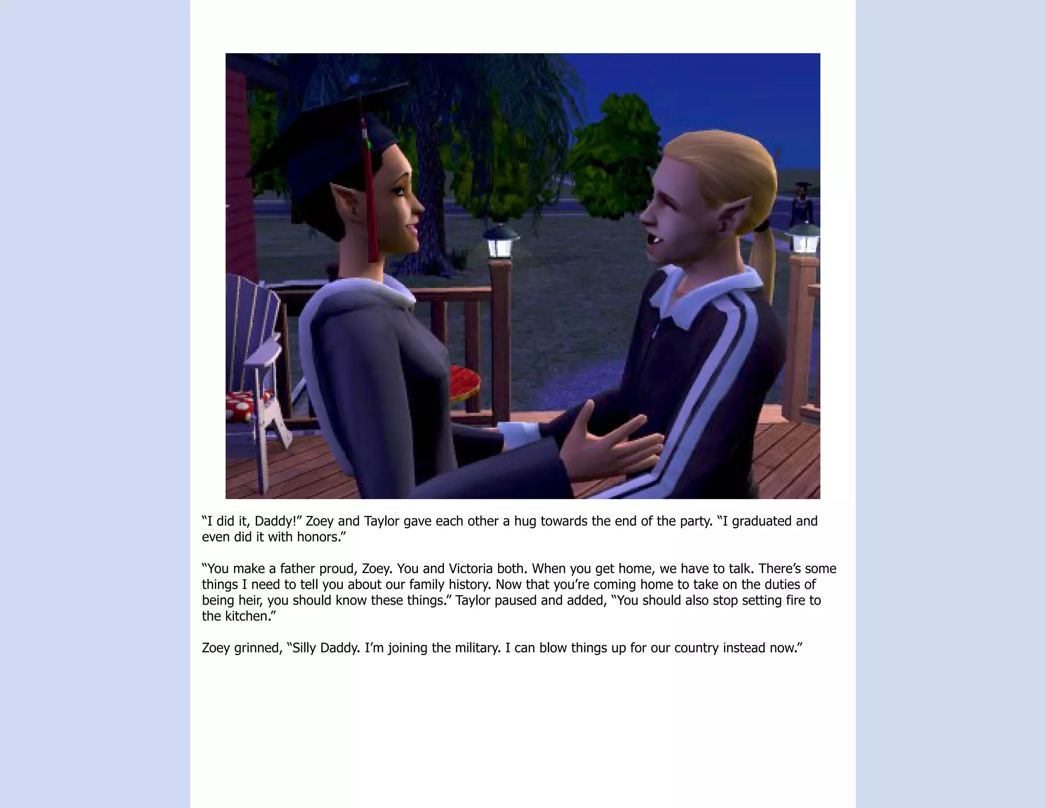 “I did it, Daddy!” Zoey and Taylor gave each other a hug towards the end of the party. “I graduated and
even did it with honors.”

“You make a father proud, Zoey. You and Victoria both. When you get home, we have to talk. There’s some
things I need to tell you about our family history. Now that you’re coming home to take on the duties of
being heir, you should know these things.” Taylor paused and added, “You should also stop setting fire to
the kitchen.”

Zoey grinned, “Silly Daddy. I’m joining the military. I can blow things up for our country instead now.”
 