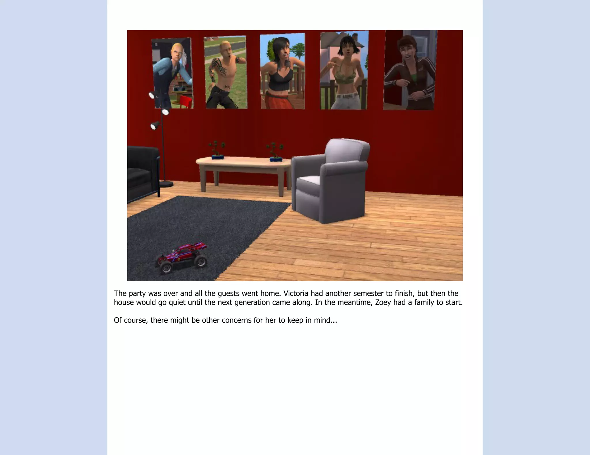 The party was over and all the guests went home. Victoria had another semester to finish, but then the
house would go quiet until the next generation came along. In the meantime, Zoey had a family to start.

Of course, there might be other concerns for her to keep in mind...
 