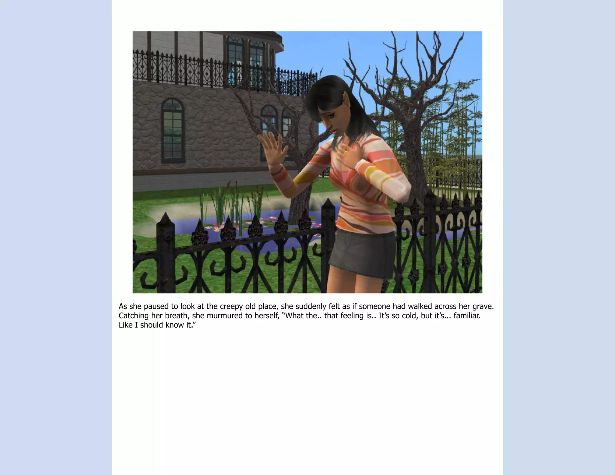 As she paused to look at the creepy old place, she suddenly felt as if someone had walked across her grave.
Catching her breath, she murmured to herself, “What the.. that feeling is.. It’s so cold, but it’s... familiar.
Like I should know it.”
 