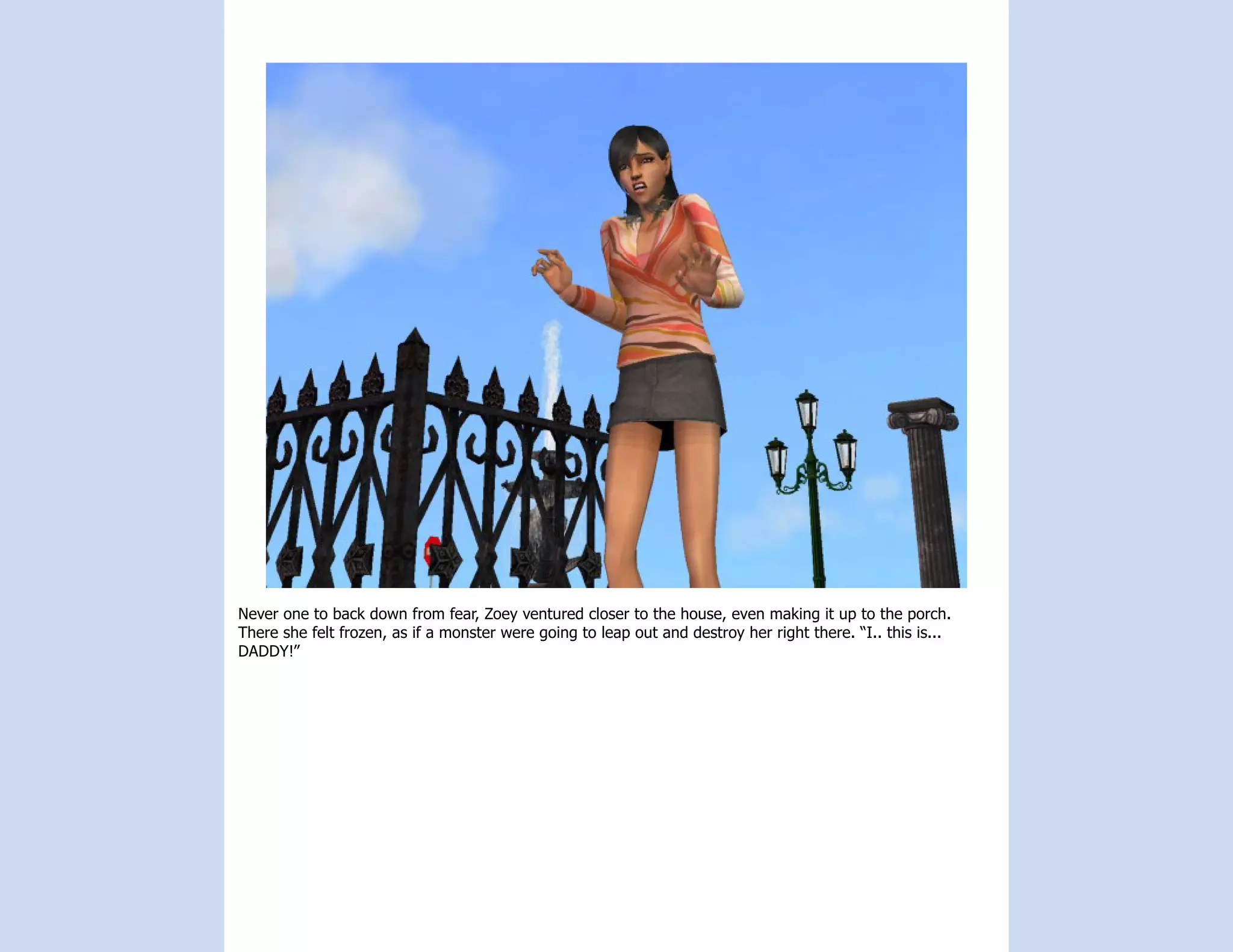 Never one to back down from fear, Zoey ventured closer to the house, even making it up to the porch.
There she felt frozen, as if a monster were going to leap out and destroy her right there. “I.. this is...
DADDY!”
 