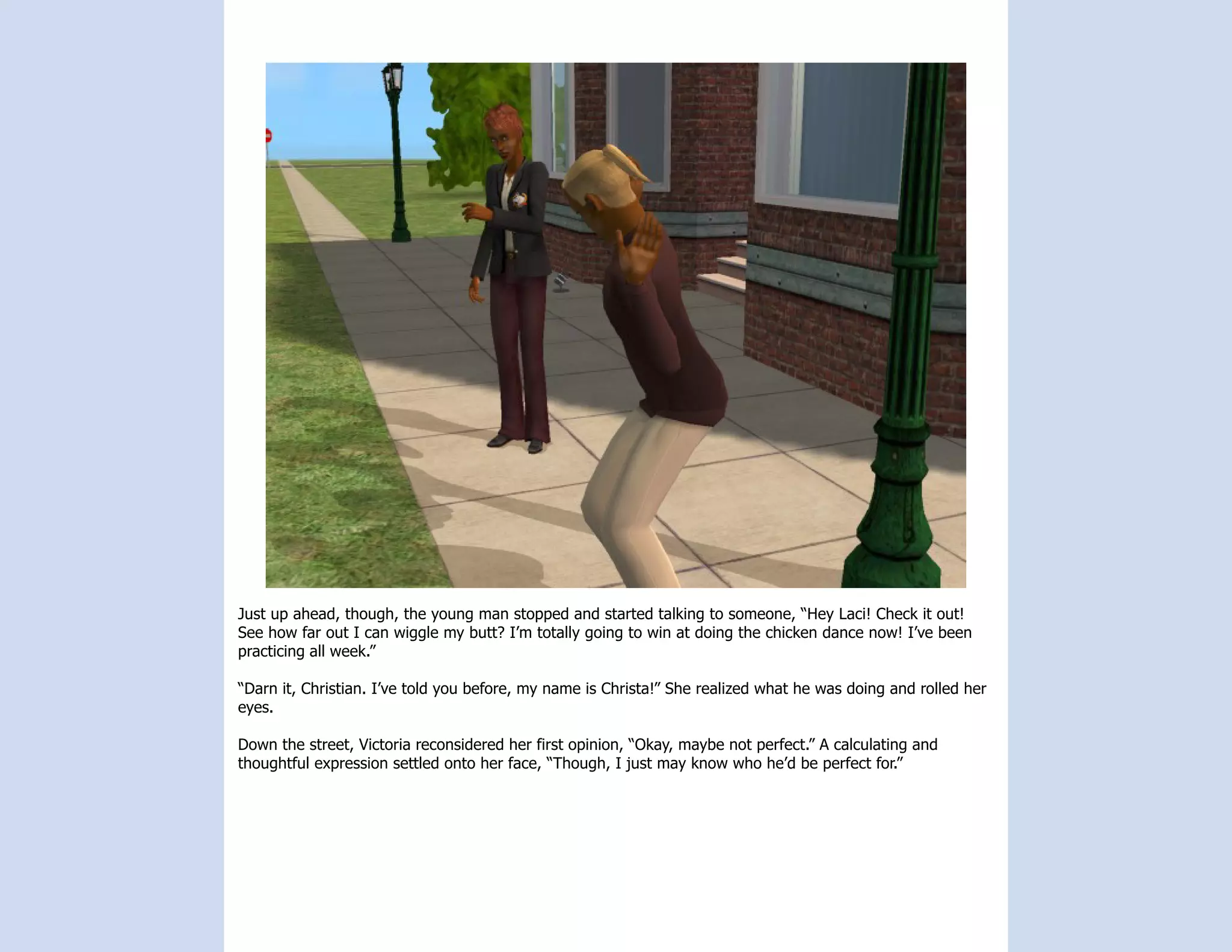 Just up ahead, though, the young man stopped and started talking to someone, “Hey Laci! Check it out!
See how far out I can wiggle my butt? I’m totally going to win at doing the chicken dance now! I’ve been
practicing all week.”

“Darn it, Christian. I’ve told you before, my name is Christa!” She realized what he was doing and rolled her
eyes.

Down the street, Victoria reconsidered her first opinion, “Okay, maybe not perfect.” A calculating and
thoughtful expression settled onto her face, “Though, I just may know who he’d be perfect for.”
 