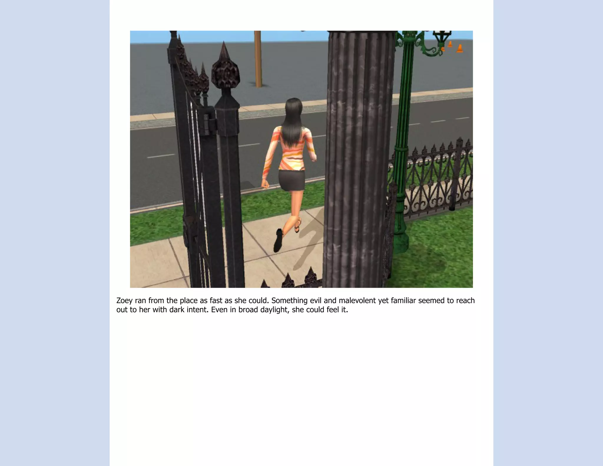 Zoey ran from the place as fast as she could. Something evil and malevolent yet familiar seemed to reach
out to her with dark intent. Even in broad daylight, she could feel it.
 