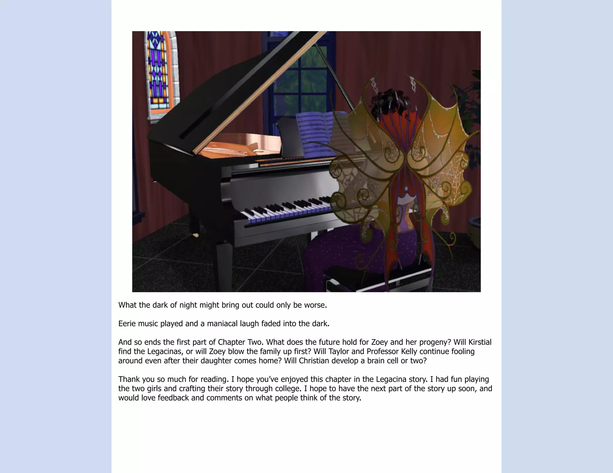 What the dark of night might bring out could only be worse.

Eerie music played and a maniacal laugh faded into the dark.

And so ends the first part of Chapter Two. What does the future hold for Zoey and her progeny? Will Kirstial
find the Legacinas, or will Zoey blow the family up first? Will Taylor and Professor Kelly continue fooling
around even after their daughter comes home? Will Christian develop a brain cell or two?

Thank you so much for reading. I hope you’ve enjoyed this chapter in the Legacina story. I had fun playing
the two girls and crafting their story through college. I hope to have the next part of the story up soon, and
would love feedback and comments on what people think of the story.
 