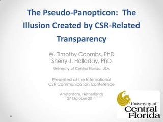 The Pseudo-Panopticon: The
Illusion Created by CSR-Related
          Transparency
      W. Timothy Coombs, PhD
       Sherry J. Holladay, PhD
        University of Central Florida, USA


       Presented at the International
      CSR Communication Conference

           Amsterdam, Netherlands
              27 October 2011
 