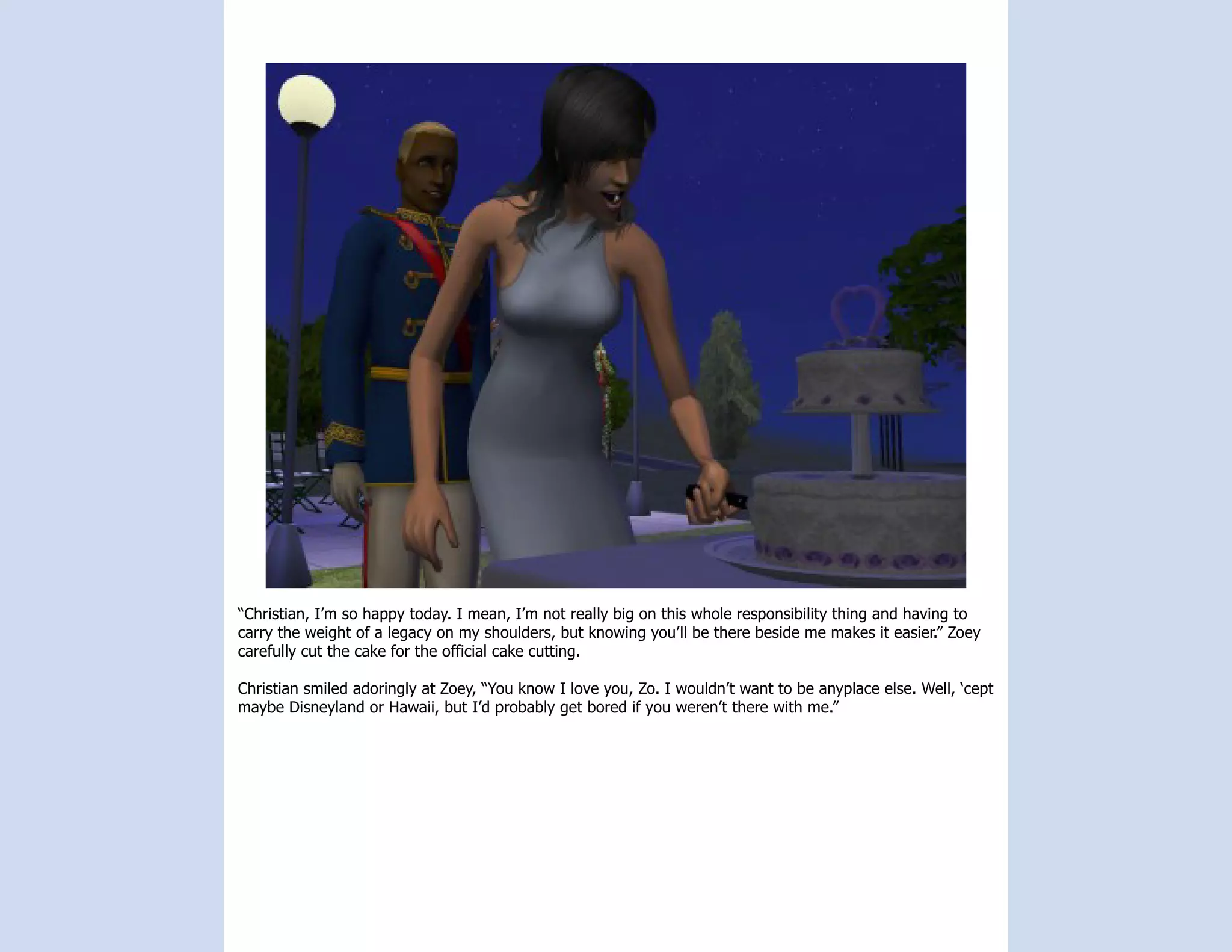 “Christian, I’m so happy today. I mean, I’m not really big on this whole responsibility thing and having to
carry the weight of a legacy on my shoulders, but knowing you’ll be there beside me makes it easier.” Zoey
carefully cut the cake for the official cake cutting.

Christian smiled adoringly at Zoey, “You know I love you, Zo. I wouldn’t want to be anyplace else. Well, ‘cept
maybe Disneyland or Hawaii, but I’d probably get bored if you weren’t there with me.”
 