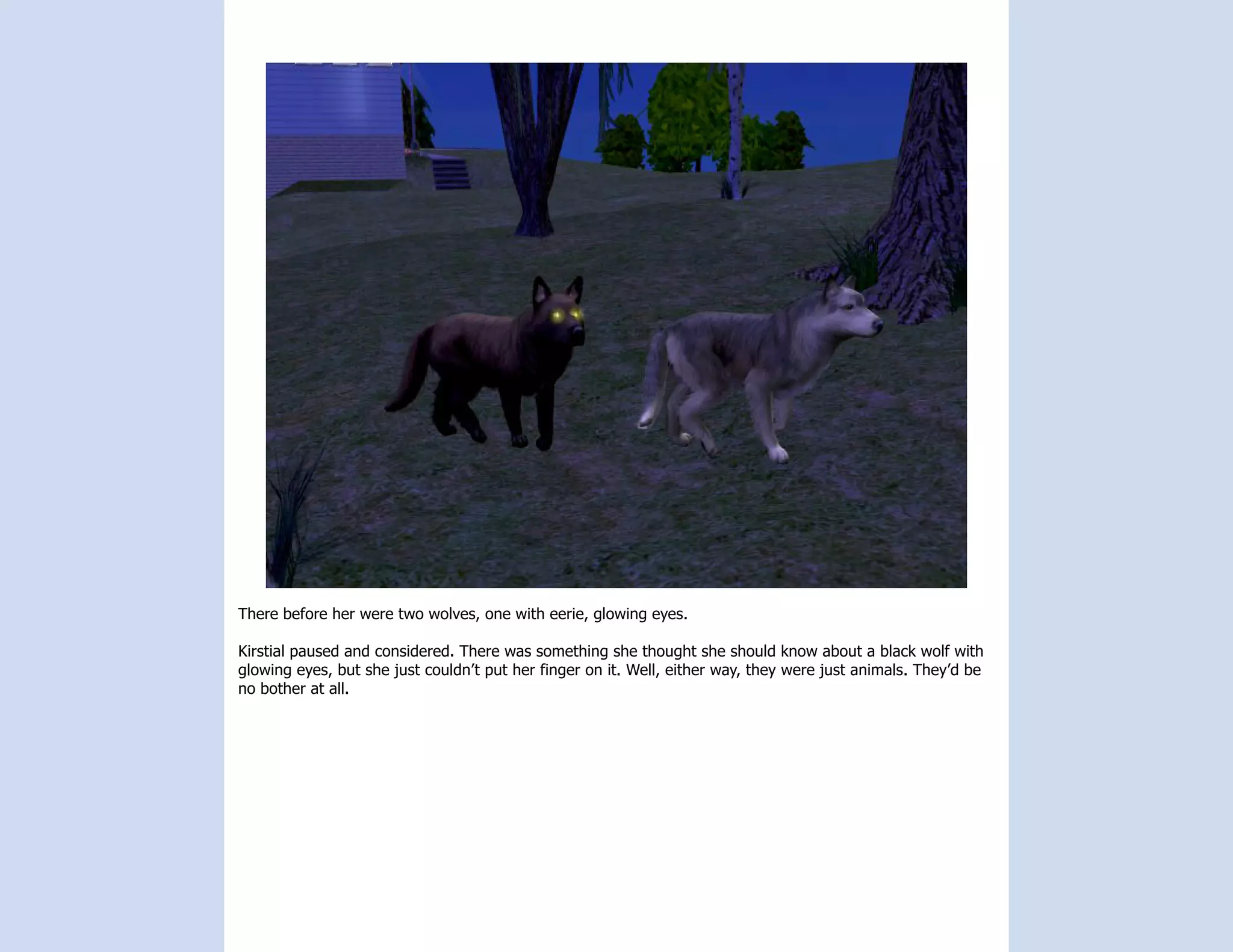 There before her were two wolves, one with eerie, glowing eyes.

Kirstial paused and considered. There was something she thought she should know about a black wolf with
glowing eyes, but she just couldn’t put her finger on it. Well, either way, they were just animals. They’d be
no bother at all.
 