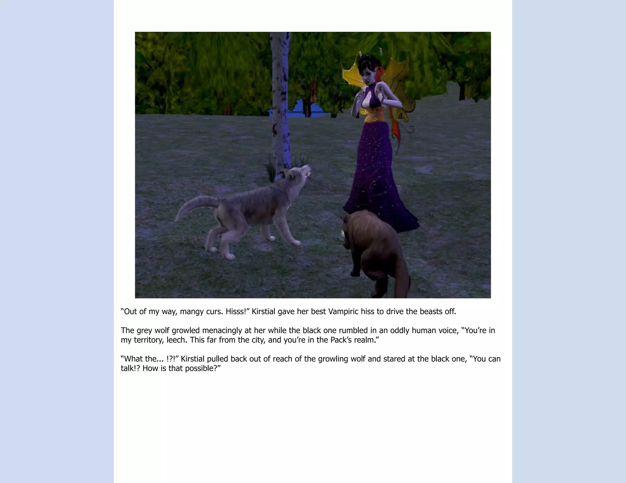 “Out of my way, mangy curs. Hisss!” Kirstial gave her best Vampiric hiss to drive the beasts off.

The grey wolf growled menacingly at her while the black one rumbled in an oddly human voice, “You’re in
my territory, leech. This far from the city, and you’re in the Pack’s realm.”

“What the... !?!” Kirstial pulled back out of reach of the growling wolf and stared at the black one, “You can
talk!? How is that possible?”
 