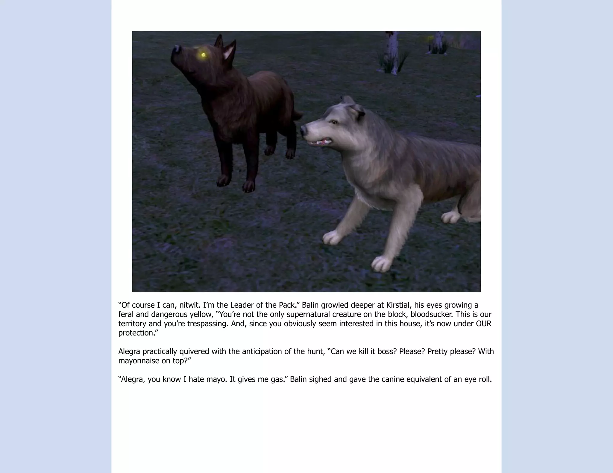 “Of course I can, nitwit. I’m the Leader of the Pack.” Balin growled deeper at Kirstial, his eyes growing a
feral and dangerous yellow, “You’re not the only supernatural creature on the block, bloodsucker. This is our
territory and you’re trespassing. And, since you obviously seem interested in this house, it’s now under OUR
protection.”

Alegra practically quivered with the anticipation of the hunt, “Can we kill it boss? Please? Pretty please? With
mayonnaise on top?”

“Alegra, you know I hate mayo. It gives me gas.” Balin sighed and gave the canine equivalent of an eye roll.
 