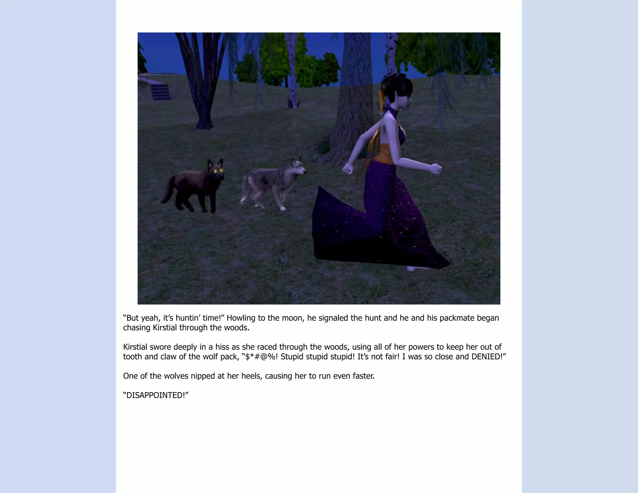 “But yeah, it’s huntin’ time!” Howling to the moon, he signaled the hunt and he and his packmate began
chasing Kirstial through the woods.

Kirstial swore deeply in a hiss as she raced through the woods, using all of her powers to keep her out of
tooth and claw of the wolf pack, “$*#@%! Stupid stupid stupid! It’s not fair! I was so close and DENIED!”

One of the wolves nipped at her heels, causing her to run even faster.

“DISAPPOINTED!”
 