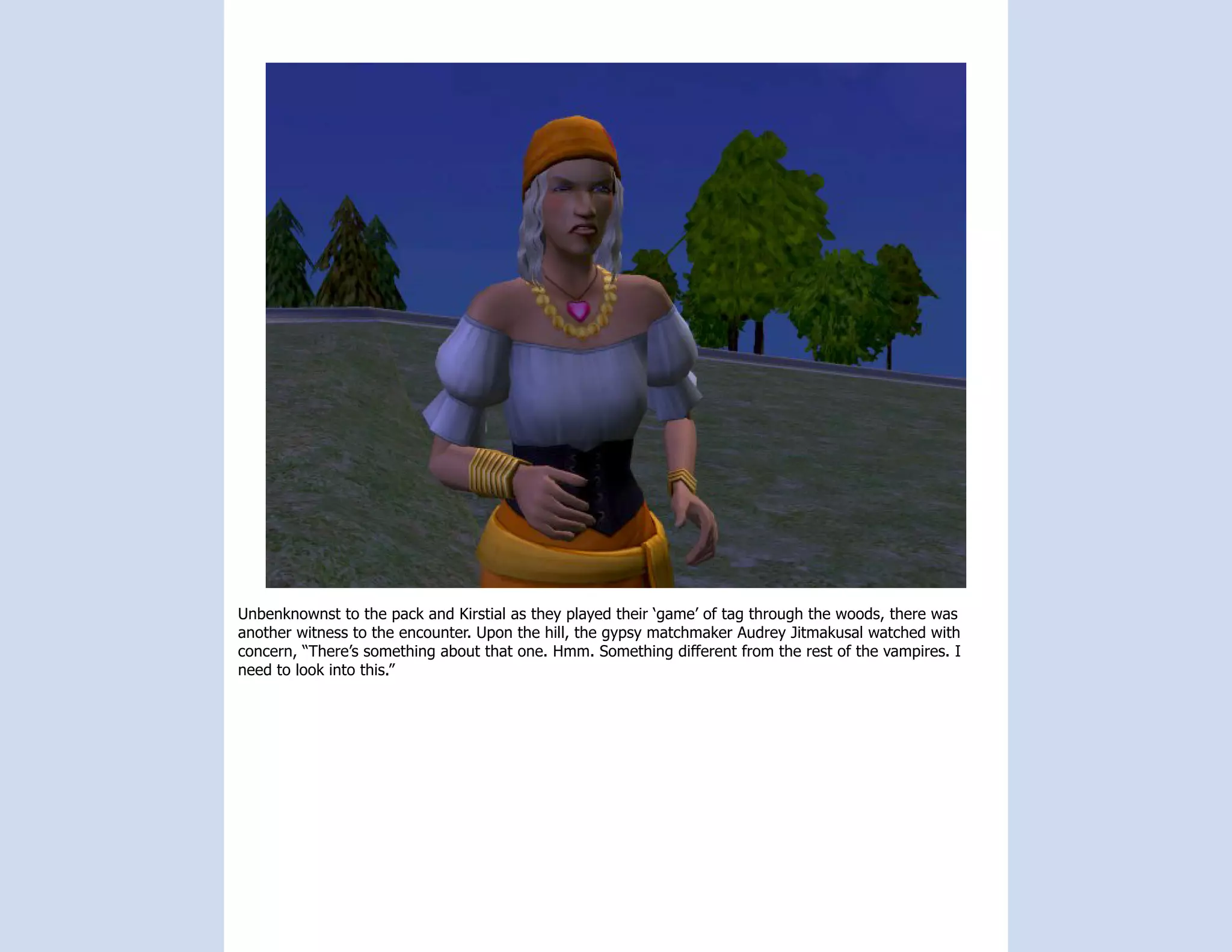 Unbenknownst to the pack and Kirstial as they played their ‘game’ of tag through the woods, there was
another witness to the encounter. Upon the hill, the gypsy matchmaker Audrey Jitmakusal watched with
concern, “There’s something about that one. Hmm. Something different from the rest of the vampires. I
need to look into this.”
 