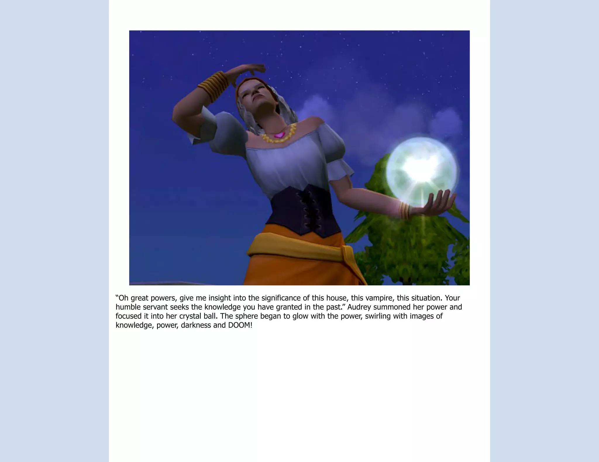 “Oh great powers, give me insight into the significance of this house, this vampire, this situation. Your
humble servant seeks the knowledge you have granted in the past.” Audrey summoned her power and
focused it into her crystal ball. The sphere began to glow with the power, swirling with images of
knowledge, power, darkness and DOOM!
 