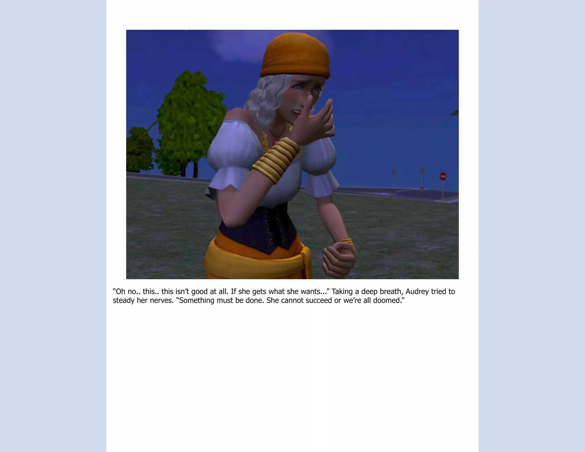 “Oh no.. this.. this isn’t good at all. If she gets what she wants...” Taking a deep breath, Audrey tried to
steady her nerves. “Something must be done. She cannot succeed or we’re all doomed.”
 
