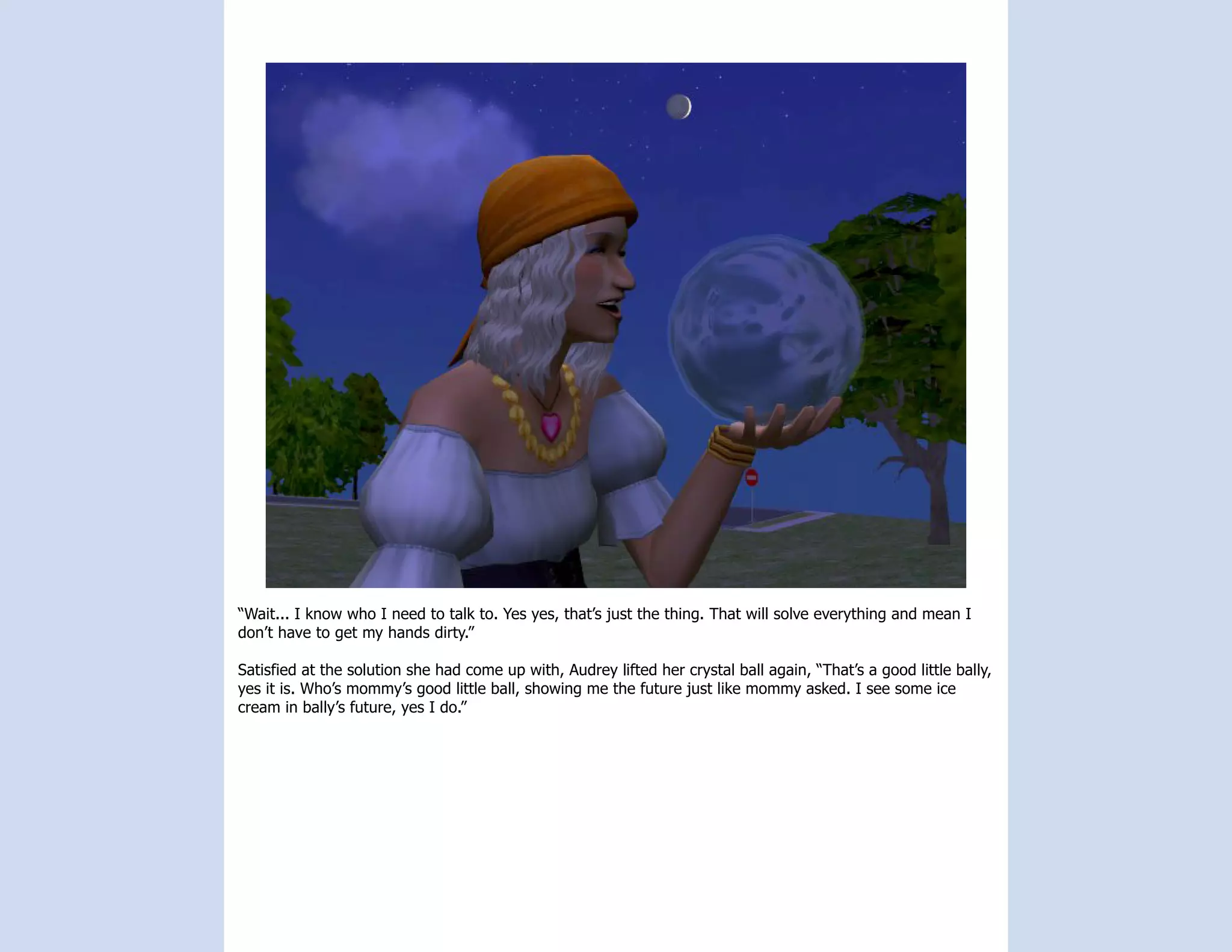 “Wait... I know who I need to talk to. Yes yes, that’s just the thing. That will solve everything and mean I
don’t have to get my hands dirty.”

Satisfied at the solution she had come up with, Audrey lifted her crystal ball again, “That’s a good little bally,
yes it is. Who’s mommy’s good little ball, showing me the future just like mommy asked. I see some ice
cream in bally’s future, yes I do.”
 