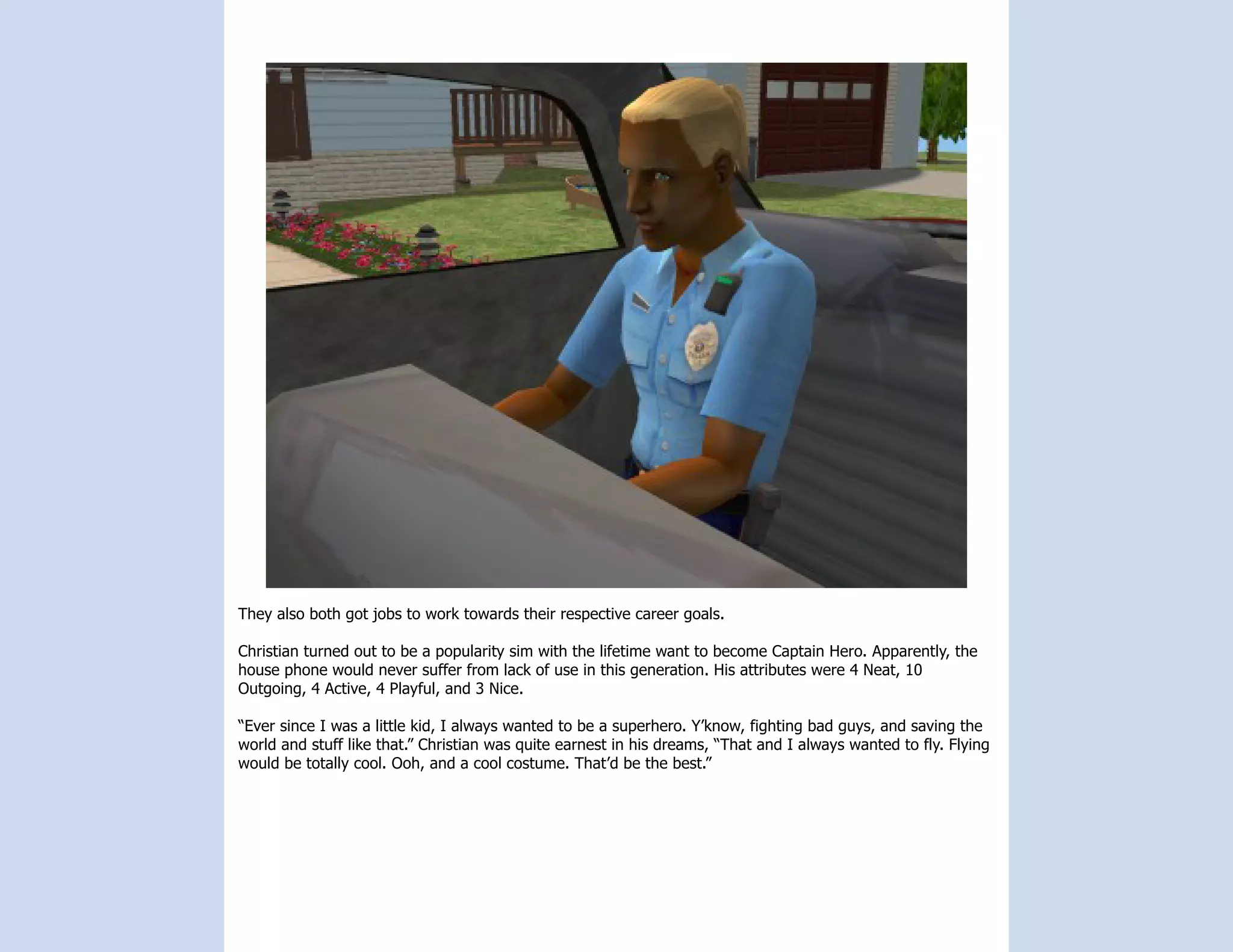 They also both got jobs to work towards their respective career goals.

Christian turned out to be a popularity sim with the lifetime want to become Captain Hero. Apparently, the
house phone would never suffer from lack of use in this generation. His attributes were 4 Neat, 10
Outgoing, 4 Active, 4 Playful, and 3 Nice.

“Ever since I was a little kid, I always wanted to be a superhero. Y’know, fighting bad guys, and saving the
world and stuff like that.” Christian was quite earnest in his dreams, “That and I always wanted to fly. Flying
would be totally cool. Ooh, and a cool costume. That’d be the best.”
 