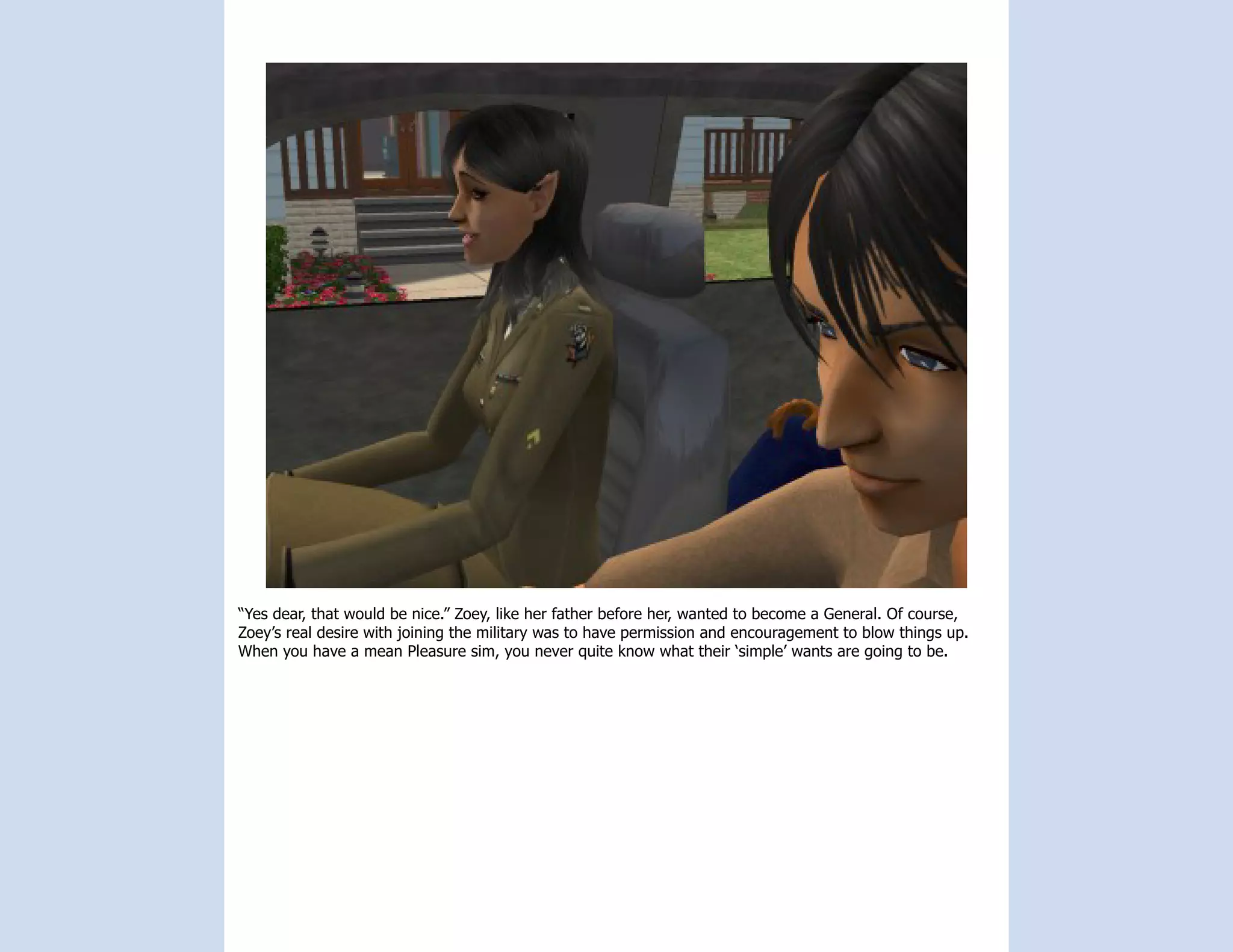 “Yes dear, that would be nice.” Zoey, like her father before her, wanted to become a General. Of course,
Zoey’s real desire with joining the military was to have permission and encouragement to blow things up.
When you have a mean Pleasure sim, you never quite know what their ‘simple’ wants are going to be.
 