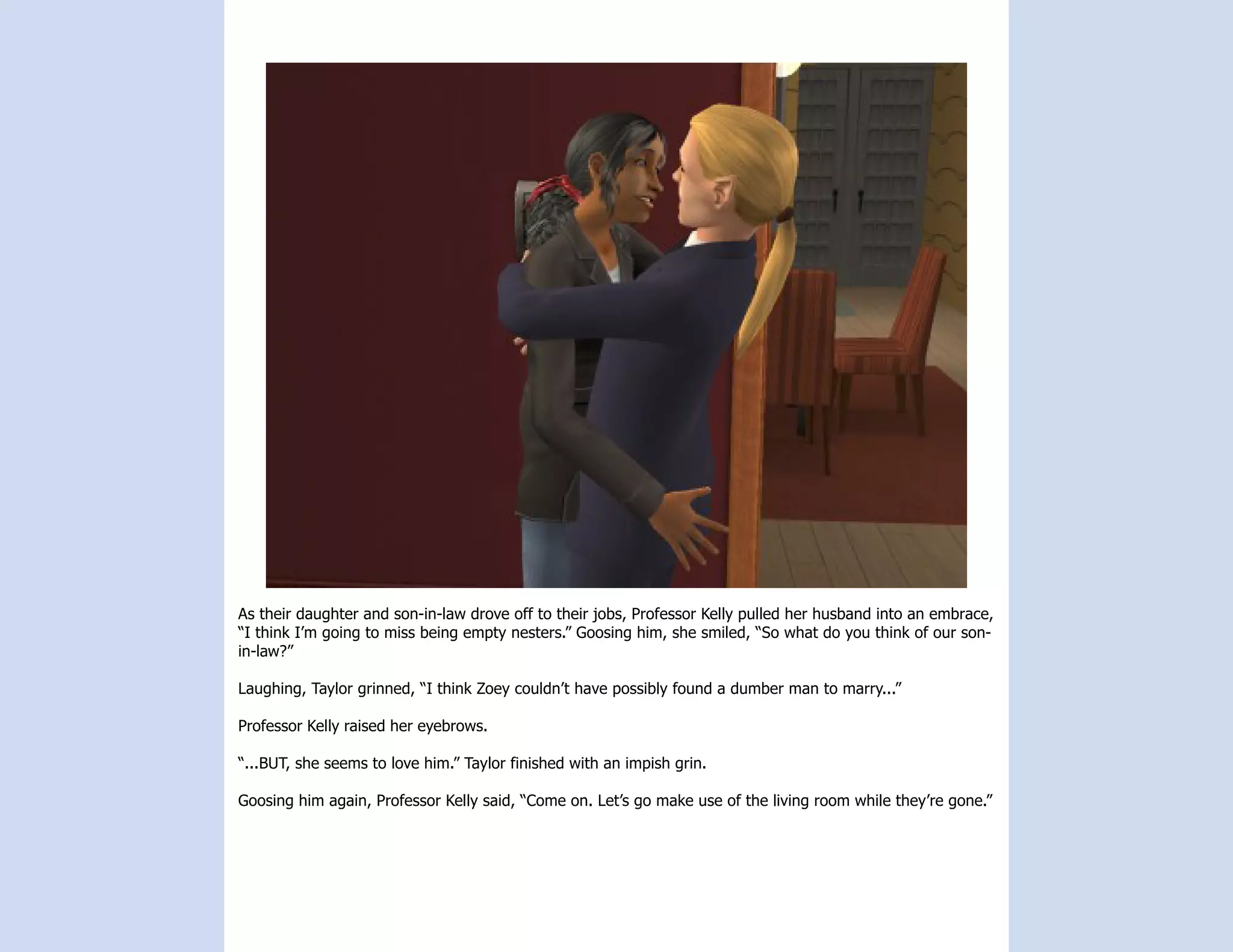 As their daughter and son-in-law drove off to their jobs, Professor Kelly pulled her husband into an embrace,
“I think I’m going to miss being empty nesters.” Goosing him, she smiled, “So what do you think of our son-
in-law?”

Laughing, Taylor grinned, “I think Zoey couldn’t have possibly found a dumber man to marry...”

Professor Kelly raised her eyebrows.

“...BUT, she seems to love him.” Taylor finished with an impish grin.

Goosing him again, Professor Kelly said, “Come on. Let’s go make use of the living room while they’re gone.”
 