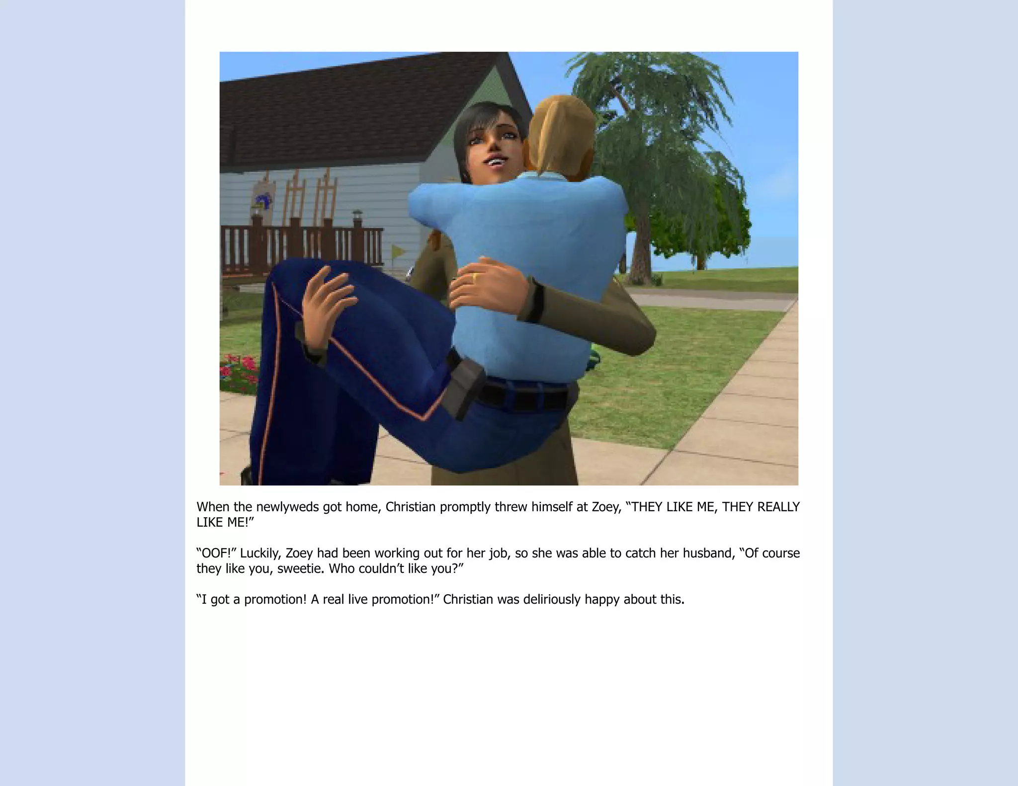When the newlyweds got home, Christian promptly threw himself at Zoey, “THEY LIKE ME, THEY REALLY
LIKE ME!”

“OOF!” Luckily, Zoey had been working out for her job, so she was able to catch her husband, “Of course
they like you, sweetie. Who couldn’t like you?”

“I got a promotion! A real live promotion!” Christian was deliriously happy about this.
 