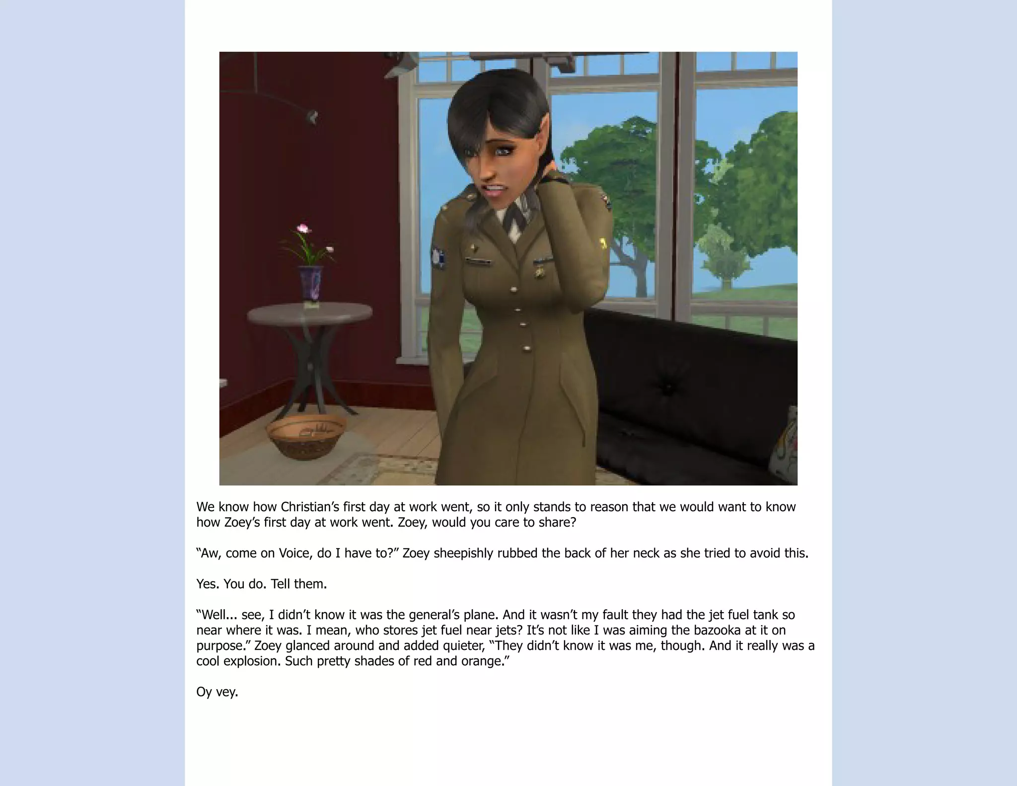 We know how Christian’s first day at work went, so it only stands to reason that we would want to know
how Zoey’s first day at work went. Zoey, would you care to share?

“Aw, come on Voice, do I have to?” Zoey sheepishly rubbed the back of her neck as she tried to avoid this.

Yes. You do. Tell them.

“Well... see, I didn’t know it was the general’s plane. And it wasn’t my fault they had the jet fuel tank so
near where it was. I mean, who stores jet fuel near jets? It’s not like I was aiming the bazooka at it on
purpose.” Zoey glanced around and added quieter, “They didn’t know it was me, though. And it really was a
cool explosion. Such pretty shades of red and orange.”

Oy vey.
 