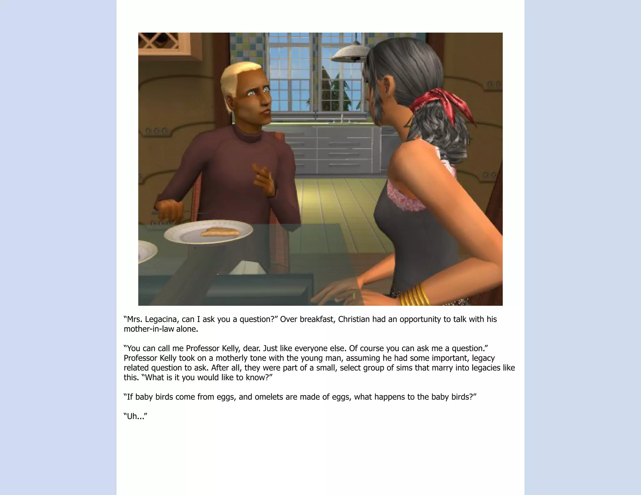“Mrs. Legacina, can I ask you a question?” Over breakfast, Christian had an opportunity to talk with his
mother-in-law alone.

“You can call me Professor Kelly, dear. Just like everyone else. Of course you can ask me a question.”
Professor Kelly took on a motherly tone with the young man, assuming he had some important, legacy
related question to ask. After all, they were part of a small, select group of sims that marry into legacies like
this. “What is it you would like to know?”

“If baby birds come from eggs, and omelets are made of eggs, what happens to the baby birds?”

“Uh...”
 