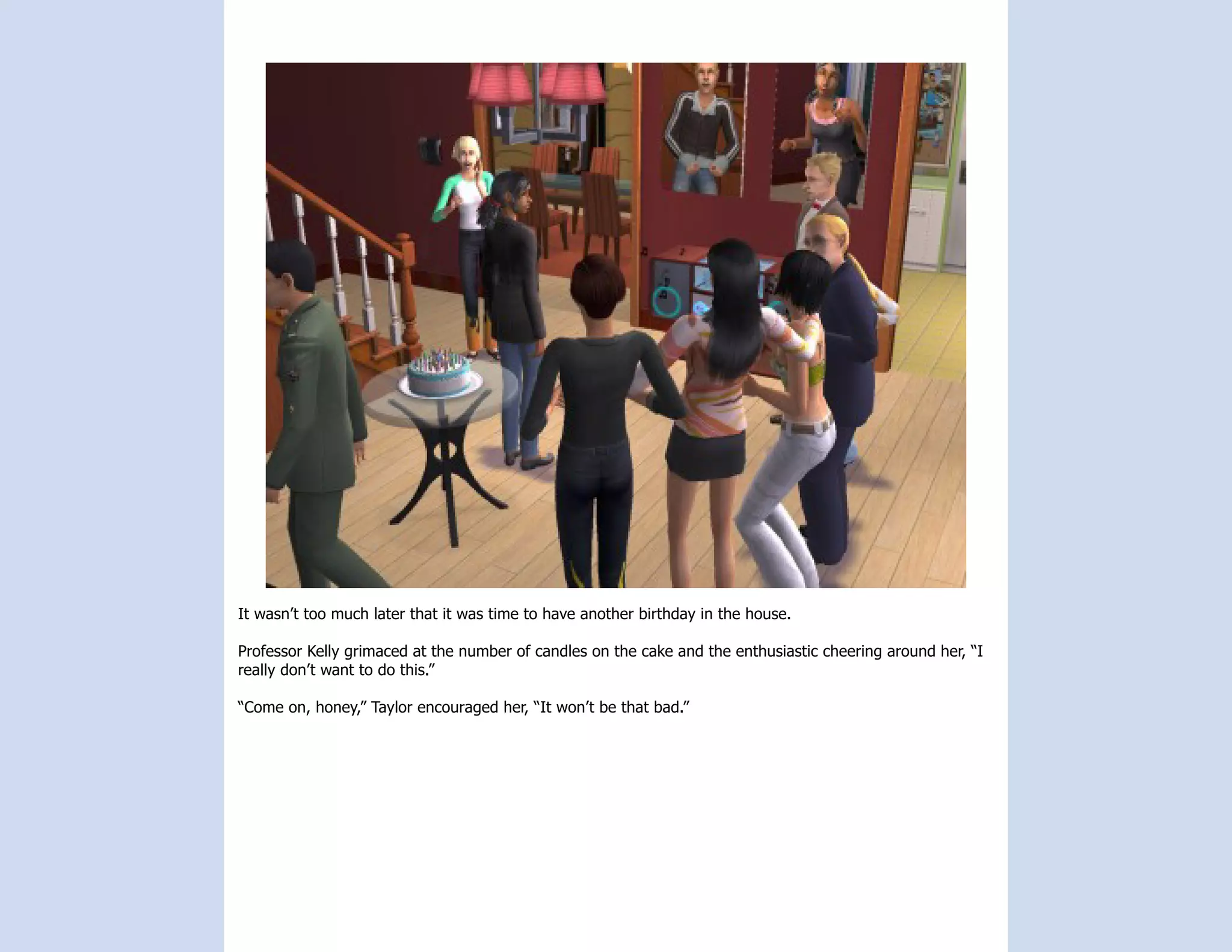 It wasn’t too much later that it was time to have another birthday in the house.

Professor Kelly grimaced at the number of candles on the cake and the enthusiastic cheering around her, “I
really don’t want to do this.”

“Come on, honey,” Taylor encouraged her, “It won’t be that bad.”
 