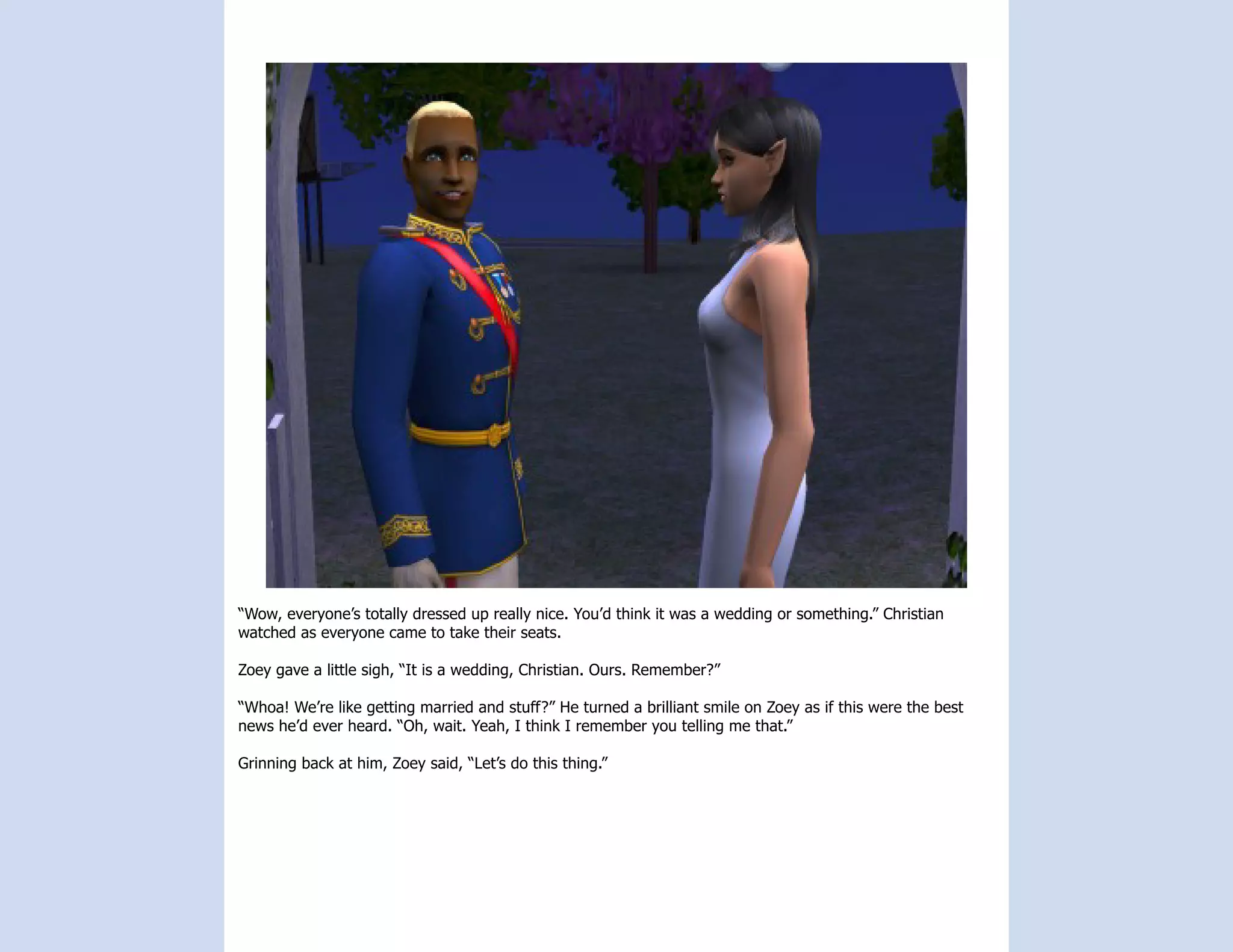 “Wow, everyone’s totally dressed up really nice. You’d think it was a wedding or something.” Christian
watched as everyone came to take their seats.

Zoey gave a little sigh, “It is a wedding, Christian. Ours. Remember?”

“Whoa! We’re like getting married and stuff?” He turned a brilliant smile on Zoey as if this were the best
news he’d ever heard. “Oh, wait. Yeah, I think I remember you telling me that.”

Grinning back at him, Zoey said, “Let’s do this thing.”
 