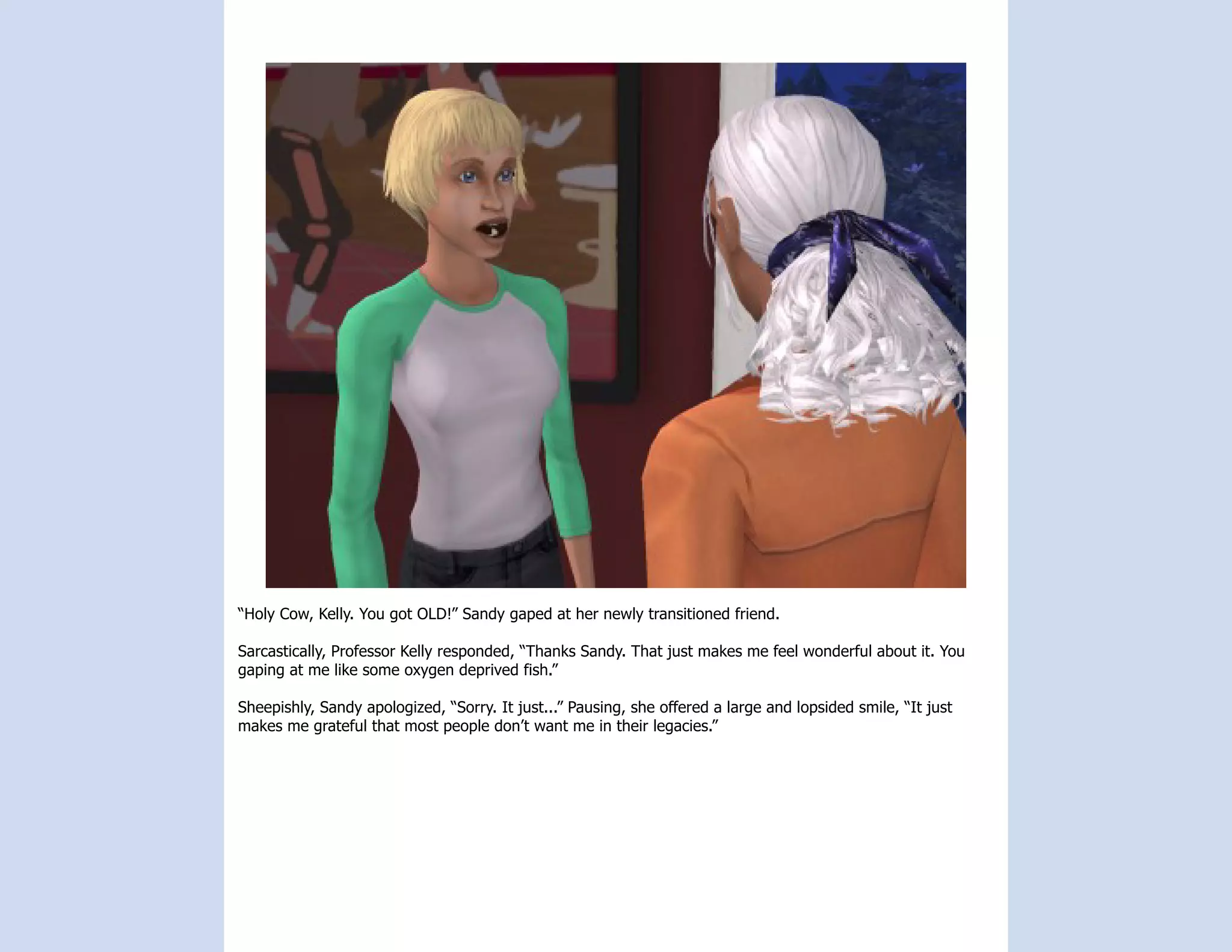 “Holy Cow, Kelly. You got OLD!” Sandy gaped at her newly transitioned friend.

Sarcastically, Professor Kelly responded, “Thanks Sandy. That just makes me feel wonderful about it. You
gaping at me like some oxygen deprived fish.”

Sheepishly, Sandy apologized, “Sorry. It just...” Pausing, she offered a large and lopsided smile, “It just
makes me grateful that most people don’t want me in their legacies.”
 