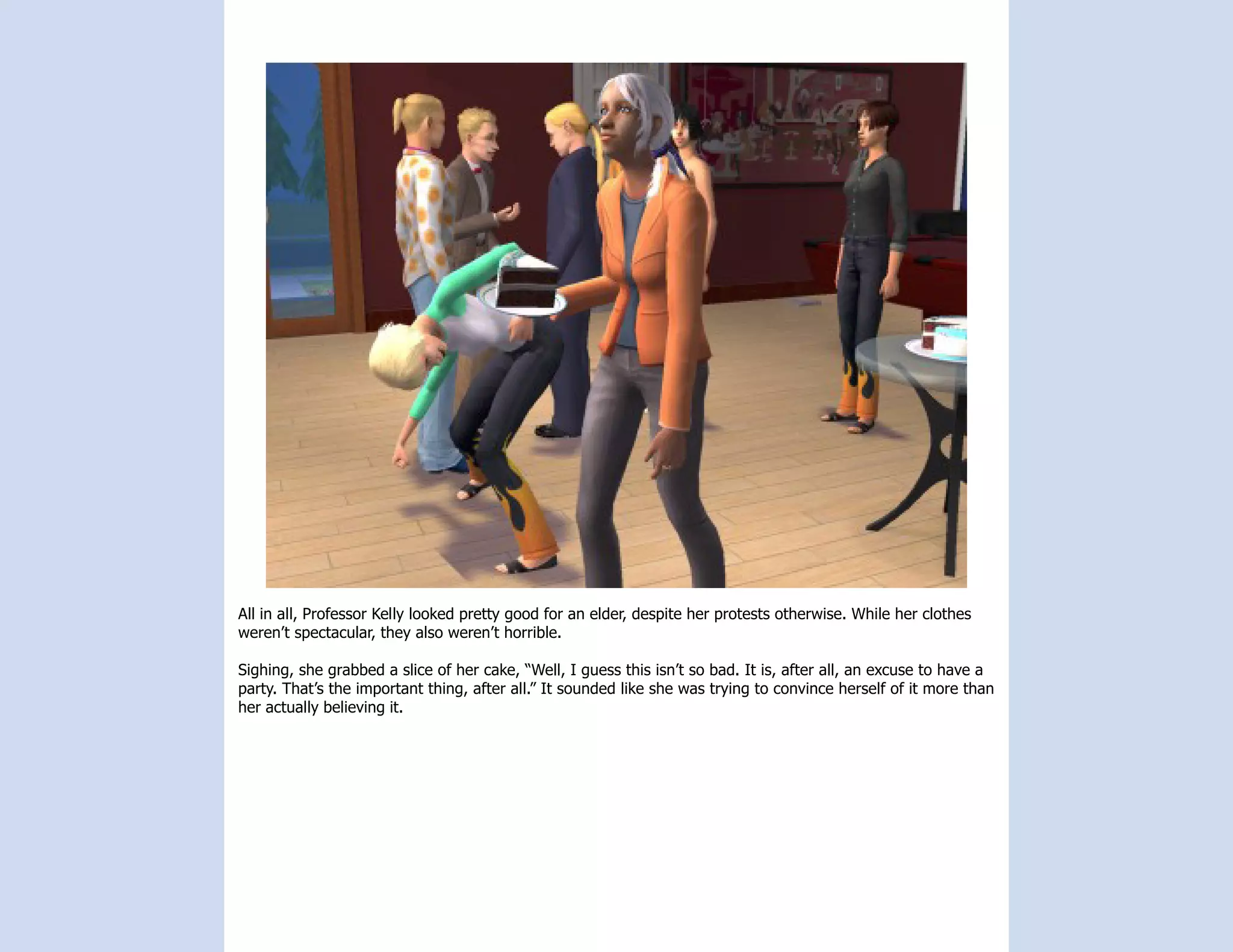 All in all, Professor Kelly looked pretty good for an elder, despite her protests otherwise. While her clothes
weren’t spectacular, they also weren’t horrible.

Sighing, she grabbed a slice of her cake, “Well, I guess this isn’t so bad. It is, after all, an excuse to have a
party. That’s the important thing, after all.” It sounded like she was trying to convince herself of it more than
her actually believing it.
 