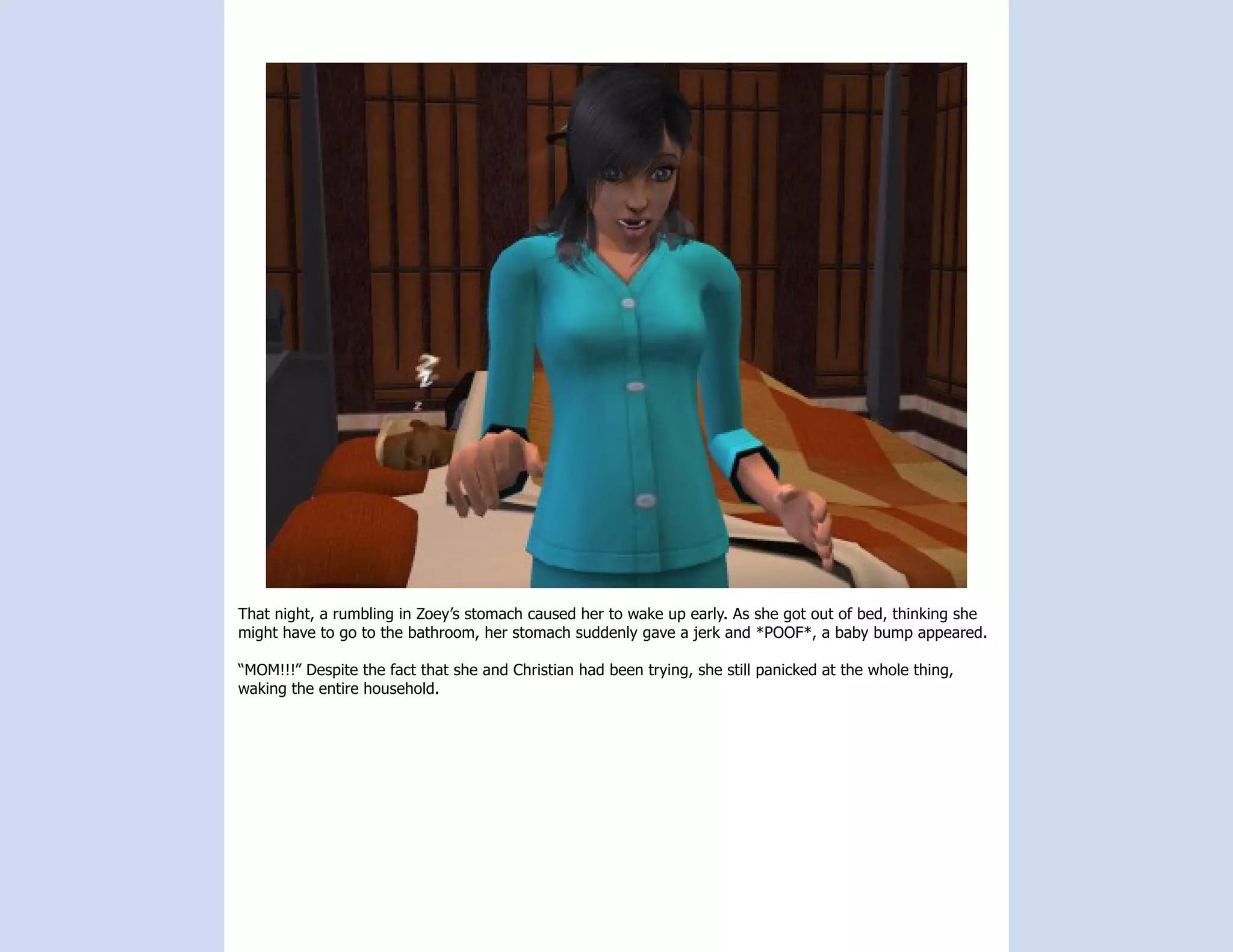 That night, a rumbling in Zoey’s stomach caused her to wake up early. As she got out of bed, thinking she
might have to go to the bathroom, her stomach suddenly gave a jerk and *POOF*, a baby bump appeared.

“MOM!!!” Despite the fact that she and Christian had been trying, she still panicked at the whole thing,
waking the entire household.
 