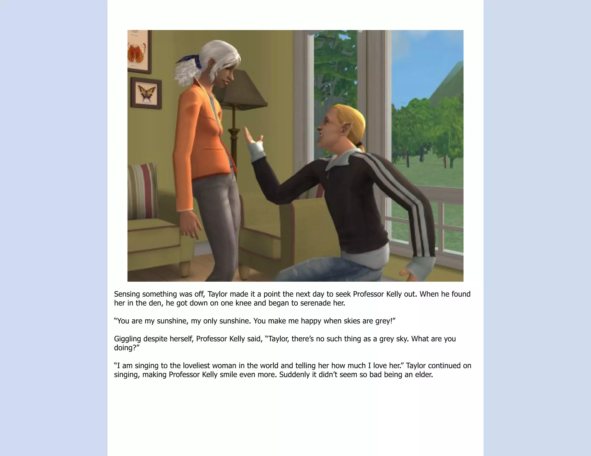 Sensing something was off, Taylor made it a point the next day to seek Professor Kelly out. When he found
her in the den, he got down on one knee and began to serenade her.

“You are my sunshine, my only sunshine. You make me happy when skies are grey!”

Giggling despite herself, Professor Kelly said, “Taylor, there’s no such thing as a grey sky. What are you
doing?”

“I am singing to the loveliest woman in the world and telling her how much I love her.” Taylor continued on
singing, making Professor Kelly smile even more. Suddenly it didn’t seem so bad being an elder.
 