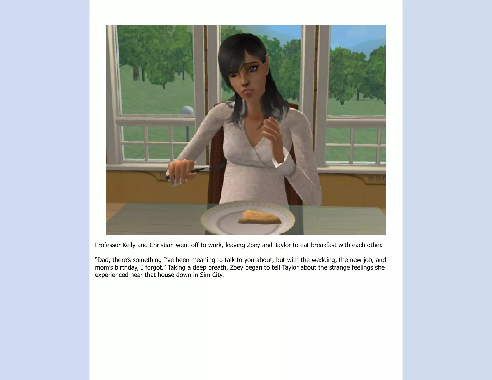 Professor Kelly and Christian went off to work, leaving Zoey and Taylor to eat breakfast with each other.

“Dad, there’s something I’ve been meaning to talk to you about, but with the wedding, the new job, and
mom’s birthday, I forgot.” Taking a deep breath, Zoey began to tell Taylor about the strange feelings she
experienced near that house down in Sim City.
 