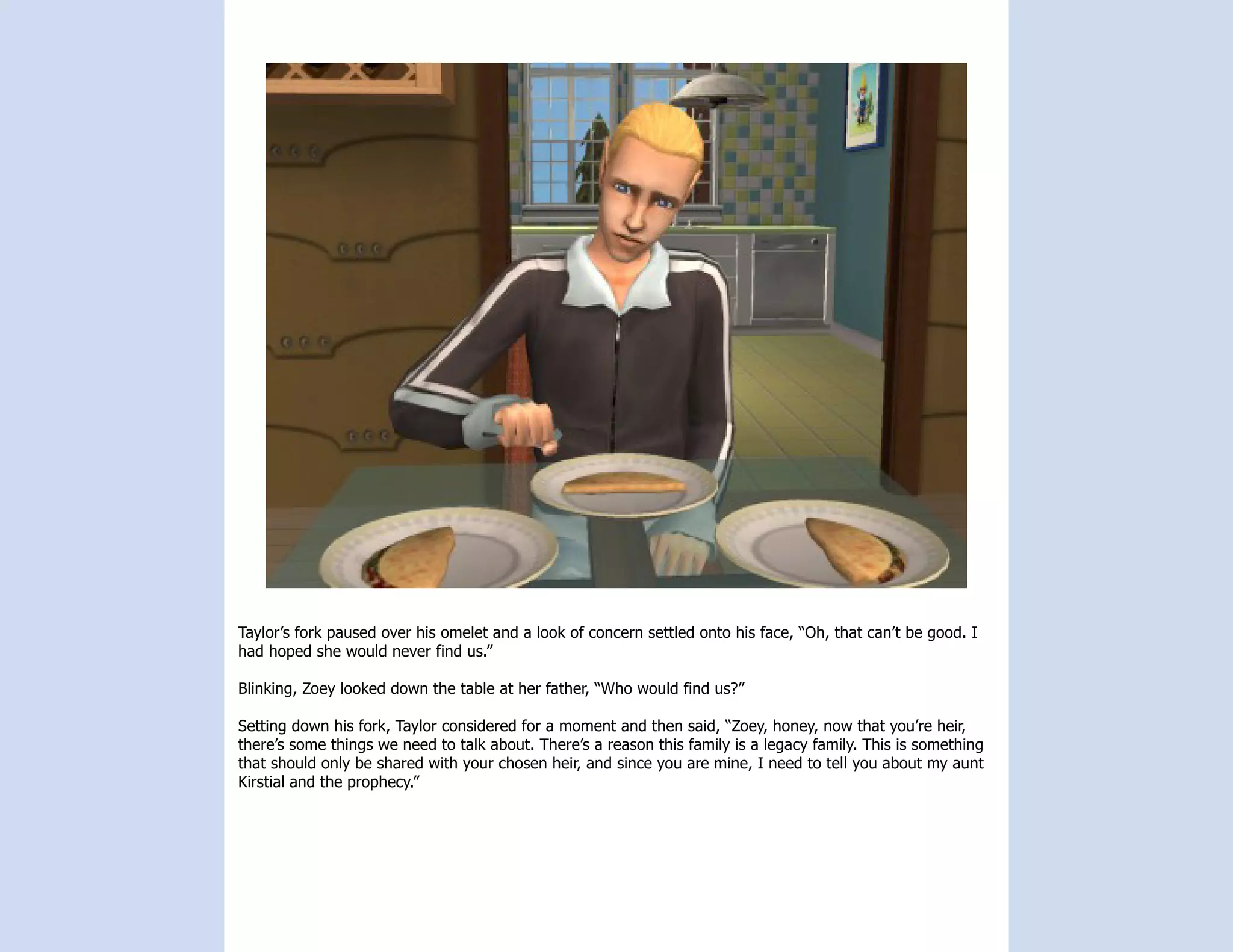 Taylor’s fork paused over his omelet and a look of concern settled onto his face, “Oh, that can’t be good. I
had hoped she would never find us.”

Blinking, Zoey looked down the table at her father, “Who would find us?”

Setting down his fork, Taylor considered for a moment and then said, “Zoey, honey, now that you’re heir,
there’s some things we need to talk about. There’s a reason this family is a legacy family. This is something
that should only be shared with your chosen heir, and since you are mine, I need to tell you about my aunt
Kirstial and the prophecy.”
 