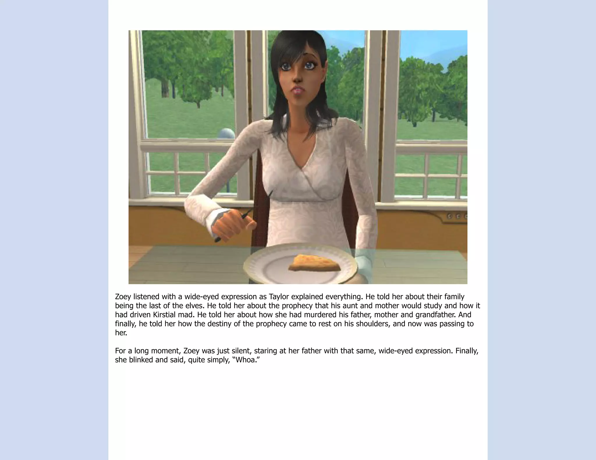 Zoey listened with a wide-eyed expression as Taylor explained everything. He told her about their family
being the last of the elves. He told her about the prophecy that his aunt and mother would study and how it
had driven Kirstial mad. He told her about how she had murdered his father, mother and grandfather. And
finally, he told her how the destiny of the prophecy came to rest on his shoulders, and now was passing to
her.

For a long moment, Zoey was just silent, staring at her father with that same, wide-eyed expression. Finally,
she blinked and said, quite simply, “Whoa.”
 