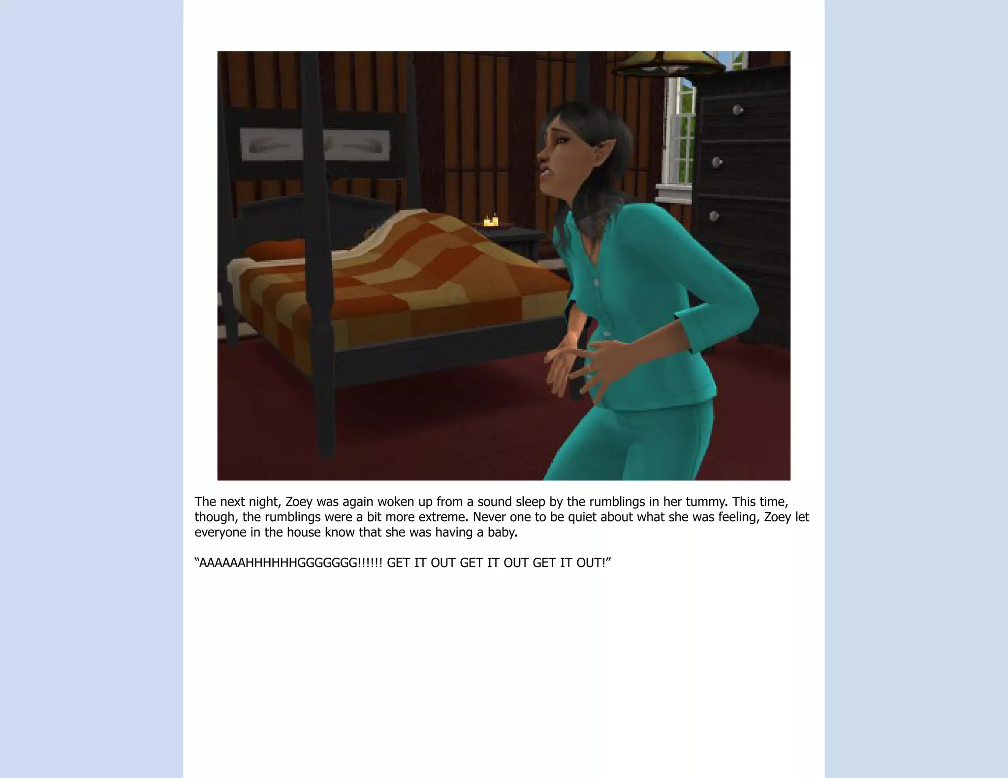 The next night, Zoey was again woken up from a sound sleep by the rumblings in her tummy. This time,
though, the rumblings were a bit more extreme. Never one to be quiet about what she was feeling, Zoey let
everyone in the house know that she was having a baby.

“AAAAAAHHHHHHGGGGGGG!!!!!! GET IT OUT GET IT OUT GET IT OUT!”
 
