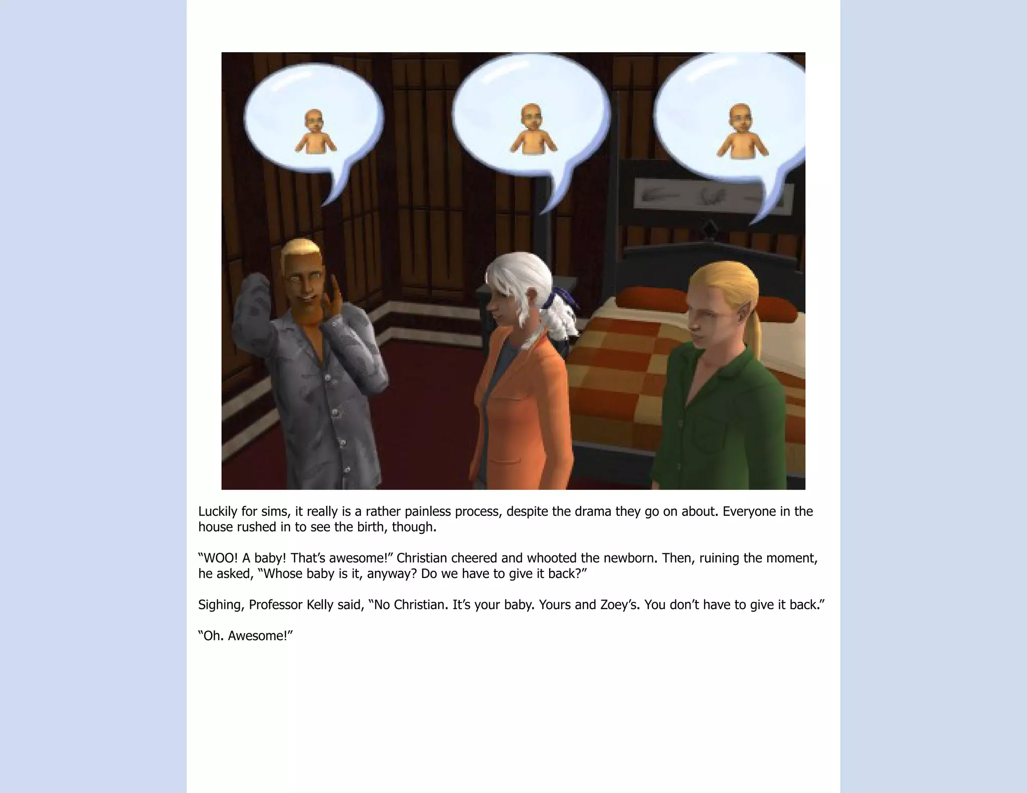 Luckily for sims, it really is a rather painless process, despite the drama they go on about. Everyone in the
house rushed in to see the birth, though.

“WOO! A baby! That’s awesome!” Christian cheered and whooted the newborn. Then, ruining the moment,
he asked, “Whose baby is it, anyway? Do we have to give it back?”

Sighing, Professor Kelly said, “No Christian. It’s your baby. Yours and Zoey’s. You don’t have to give it back.”

“Oh. Awesome!”
 