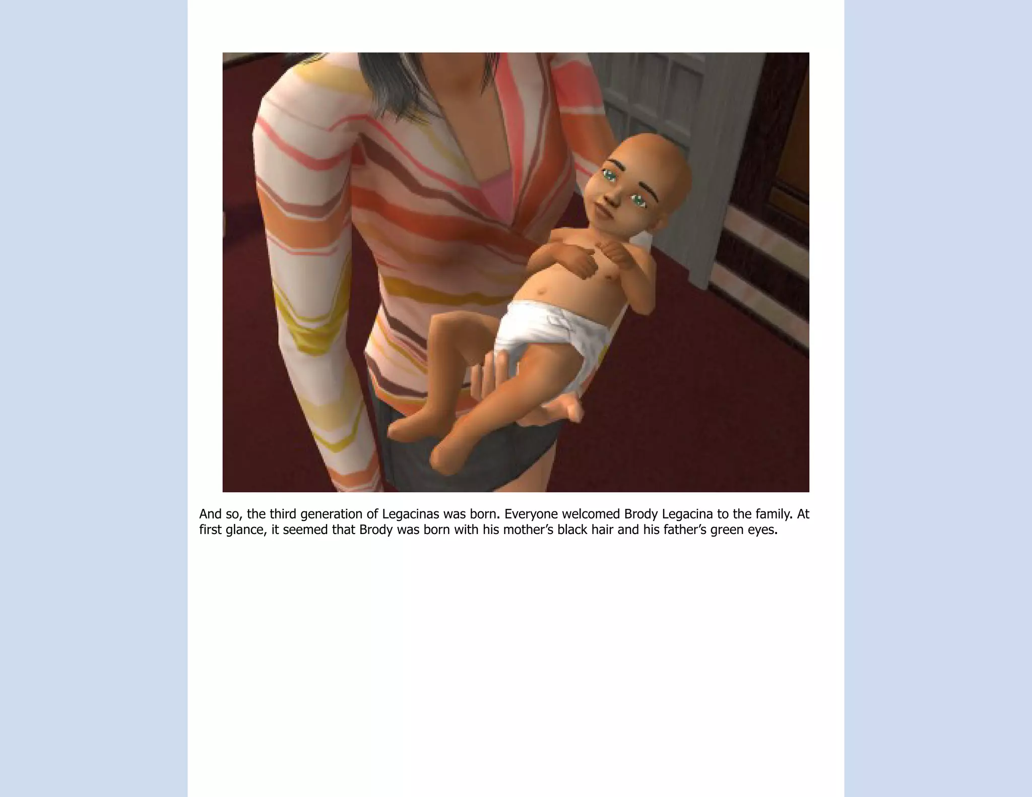 And so, the third generation of Legacinas was born. Everyone welcomed Brody Legacina to the family. At
first glance, it seemed that Brody was born with his mother’s black hair and his father’s green eyes.
 