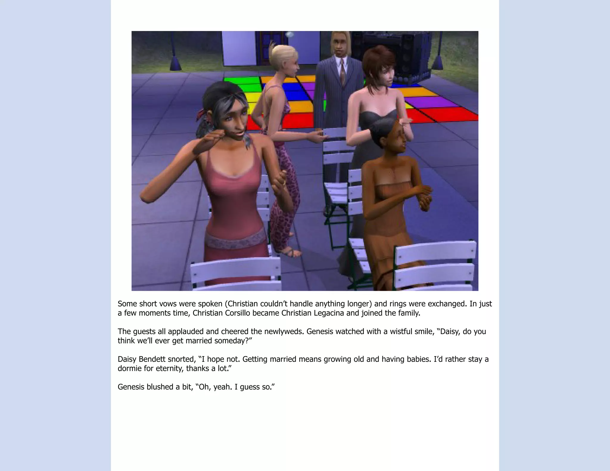 Some short vows were spoken (Christian couldn’t handle anything longer) and rings were exchanged. In just
a few moments time, Christian Corsillo became Christian Legacina and joined the family.

The guests all applauded and cheered the newlyweds. Genesis watched with a wistful smile, “Daisy, do you
think we’ll ever get married someday?”

Daisy Bendett snorted, “I hope not. Getting married means growing old and having babies. I’d rather stay a
dormie for eternity, thanks a lot.”

Genesis blushed a bit, “Oh, yeah. I guess so.”
 