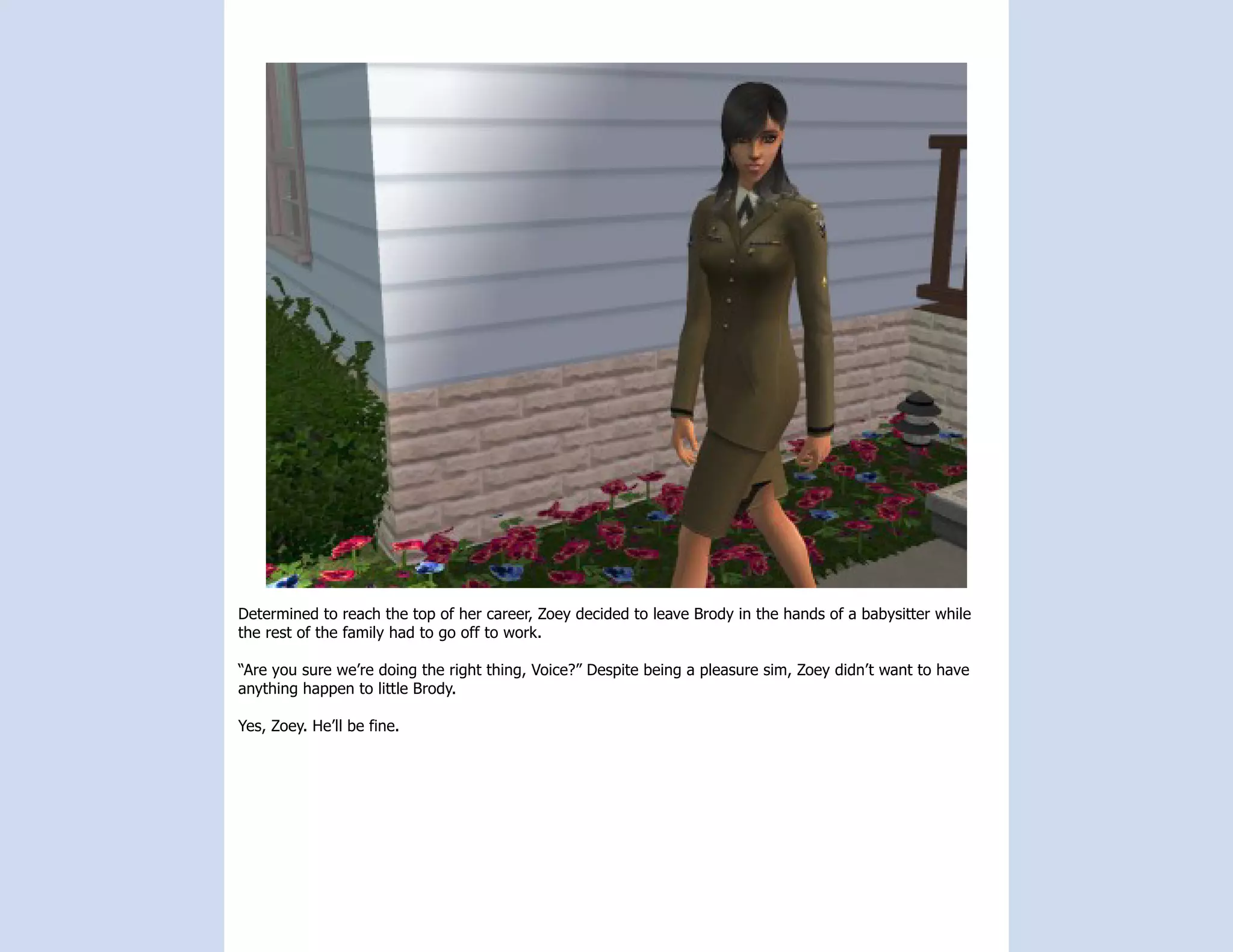 Determined to reach the top of her career, Zoey decided to leave Brody in the hands of a babysitter while
the rest of the family had to go off to work.

“Are you sure we’re doing the right thing, Voice?” Despite being a pleasure sim, Zoey didn’t want to have
anything happen to little Brody.

Yes, Zoey. He’ll be fine.
 
